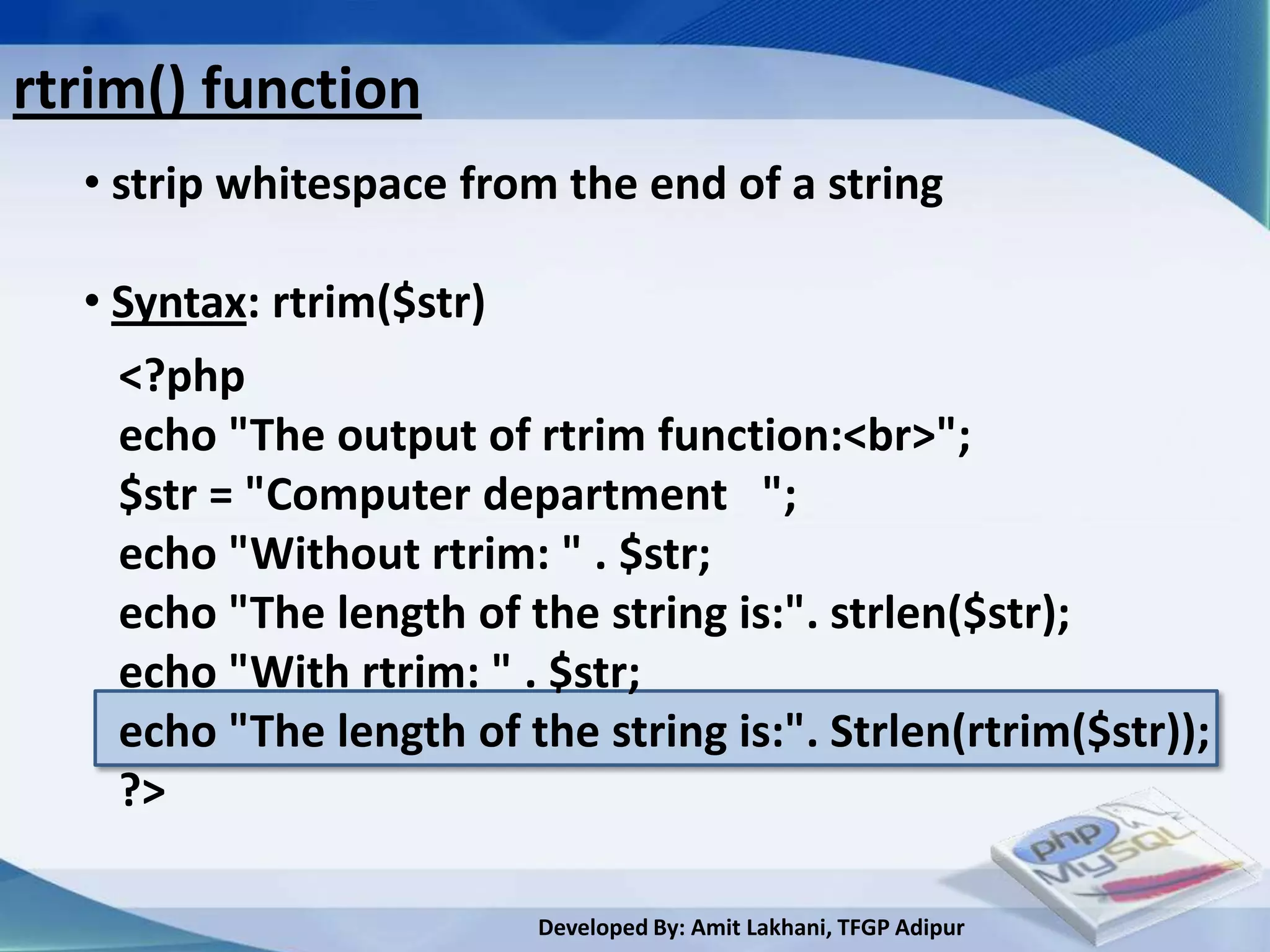 rtrim() function
  • strip whitespace from the end of a string

  • Syntax: rtrim($str)
    <?php
    echo "The output of rtrim function:<br>";
    $str = "Computer department ";
    echo "Without rtrim: " . $str;
    echo "The length of the string is:". strlen($str);
    echo "With rtrim: " . $str;
    echo "The length of the string is:". Strlen(rtrim($str));
    ?>

                         Developed By: Amit Lakhani, TFGP Adipur
 