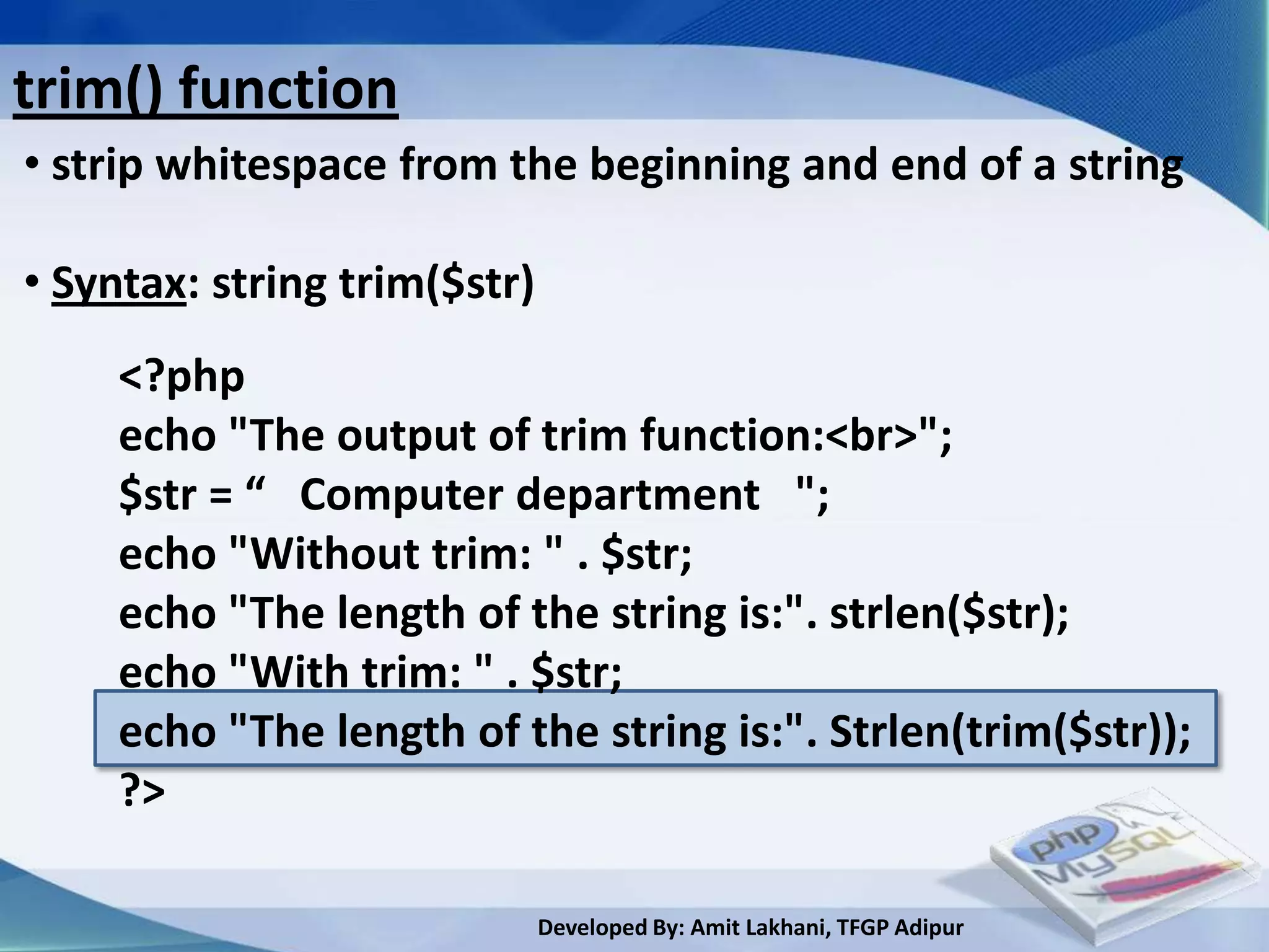 trim() function
• strip whitespace from the beginning and end of a string

• Syntax: string trim($str)
     <?php
     echo "The output of trim function:<br>";
     $str = “ Computer department ";
     echo "Without trim: " . $str;
     echo "The length of the string is:". strlen($str);
     echo "With trim: " . $str;
     echo "The length of the string is:". Strlen(trim($str));
     ?>

                              Developed By: Amit Lakhani, TFGP Adipur
 