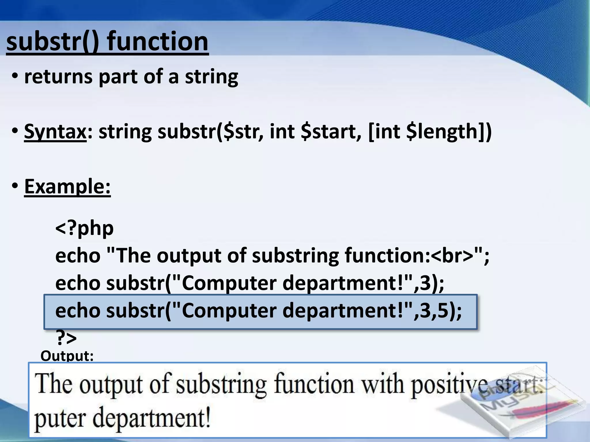 substr() function
• returns part of a string

• Syntax: string substr($str, int $start, [int $length])

• Example:
     <?php
     echo "The output of substring function:<br>";
     echo substr("Computer department!",3);
     echo substr("Computer department!",3,5);
     ?>
   Output:



                             Developed By: Amit Lakhani, TFGP Adipur
 