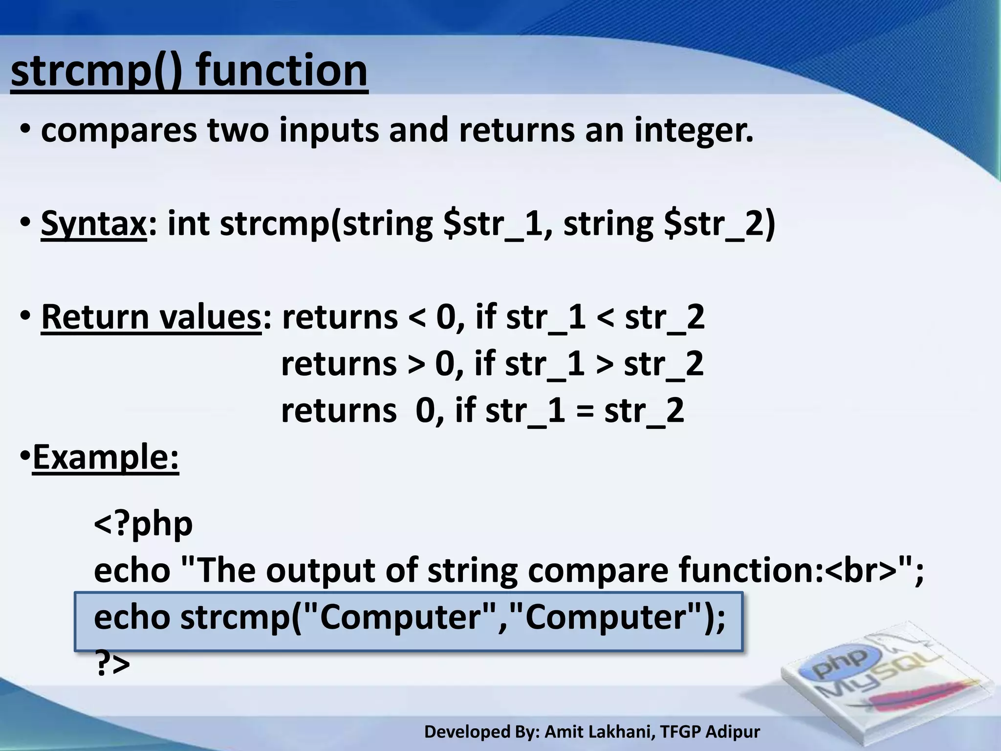 strcmp() function
• compares two inputs and returns an integer.

• Syntax: int strcmp(string $str_1, string $str_2)

• Return values: returns < 0, if str_1 < str_2
                 returns > 0, if str_1 > str_2
                 returns 0, if str_1 = str_2
•Example:
     <?php
     echo "The output of string compare function:<br>";
     echo strcmp("Computer","Computer");
     ?>
                           Developed By: Amit Lakhani, TFGP Adipur
 