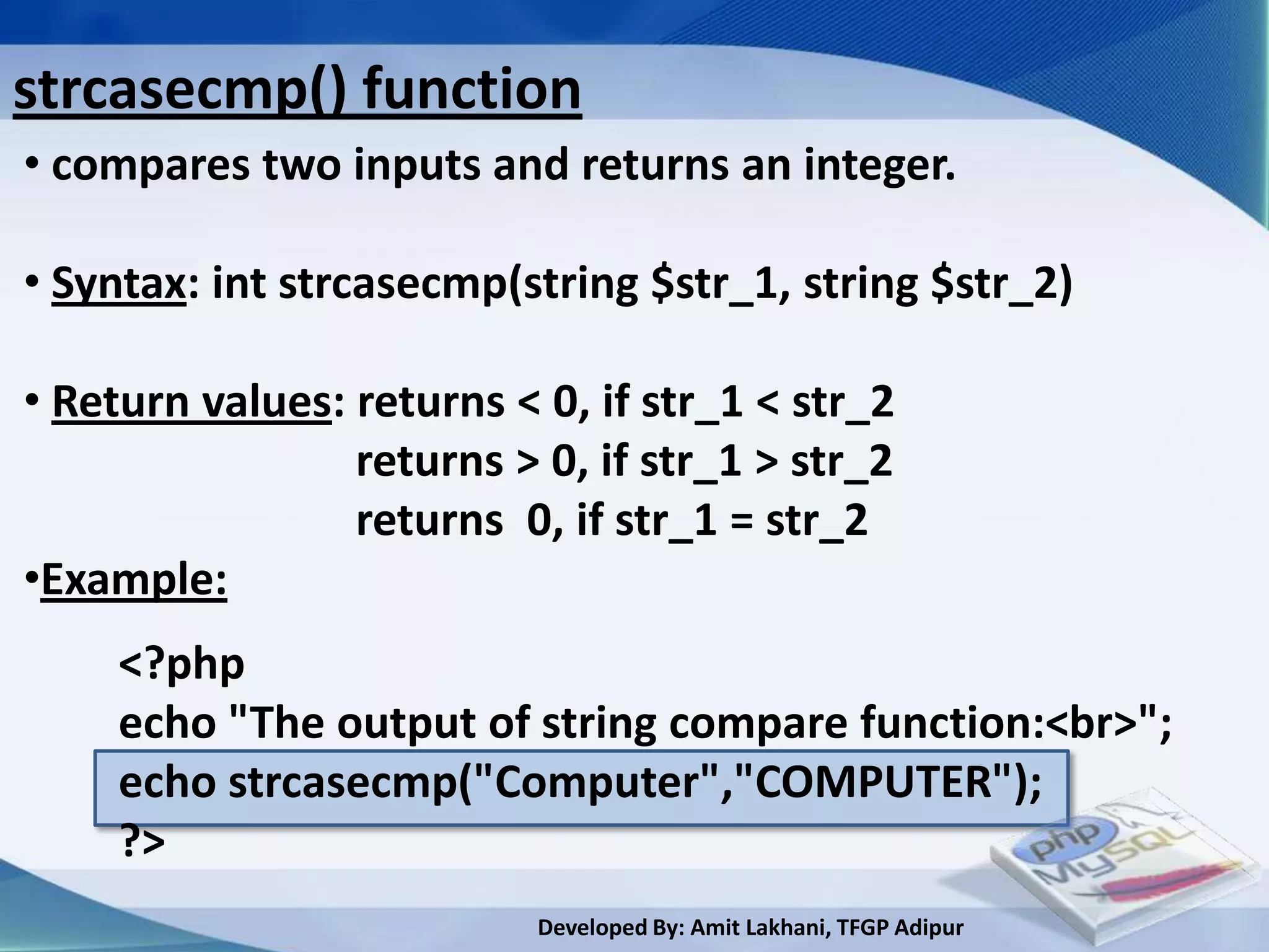 strcasecmp() function
• compares two inputs and returns an integer.

• Syntax: int strcasecmp(string $str_1, string $str_2)

• Return values: returns < 0, if str_1 < str_2
                 returns > 0, if str_1 > str_2
                 returns 0, if str_1 = str_2
•Example:
     <?php
     echo "The output of string compare function:<br>";
     echo strcasecmp("Computer","COMPUTER");
     ?>
                           Developed By: Amit Lakhani, TFGP Adipur
 