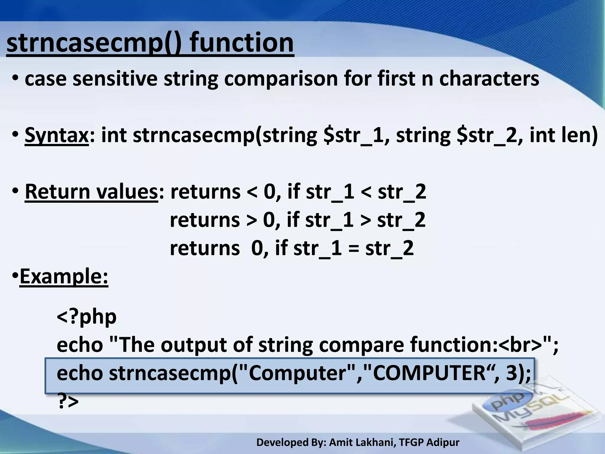 strncasecmp() function
• case sensitive string comparison for first n characters

• Syntax: int strncasecmp(string $str_1, string $str_2, int len)

• Return values: returns < 0, if str_1 < str_2
                 returns > 0, if str_1 > str_2
                 returns 0, if str_1 = str_2
•Example:
     <?php
     echo "The output of string compare function:<br>";
     echo strncasecmp("Computer","COMPUTER“, 3);
     ?>
                           Developed By: Amit Lakhani, TFGP Adipur
 