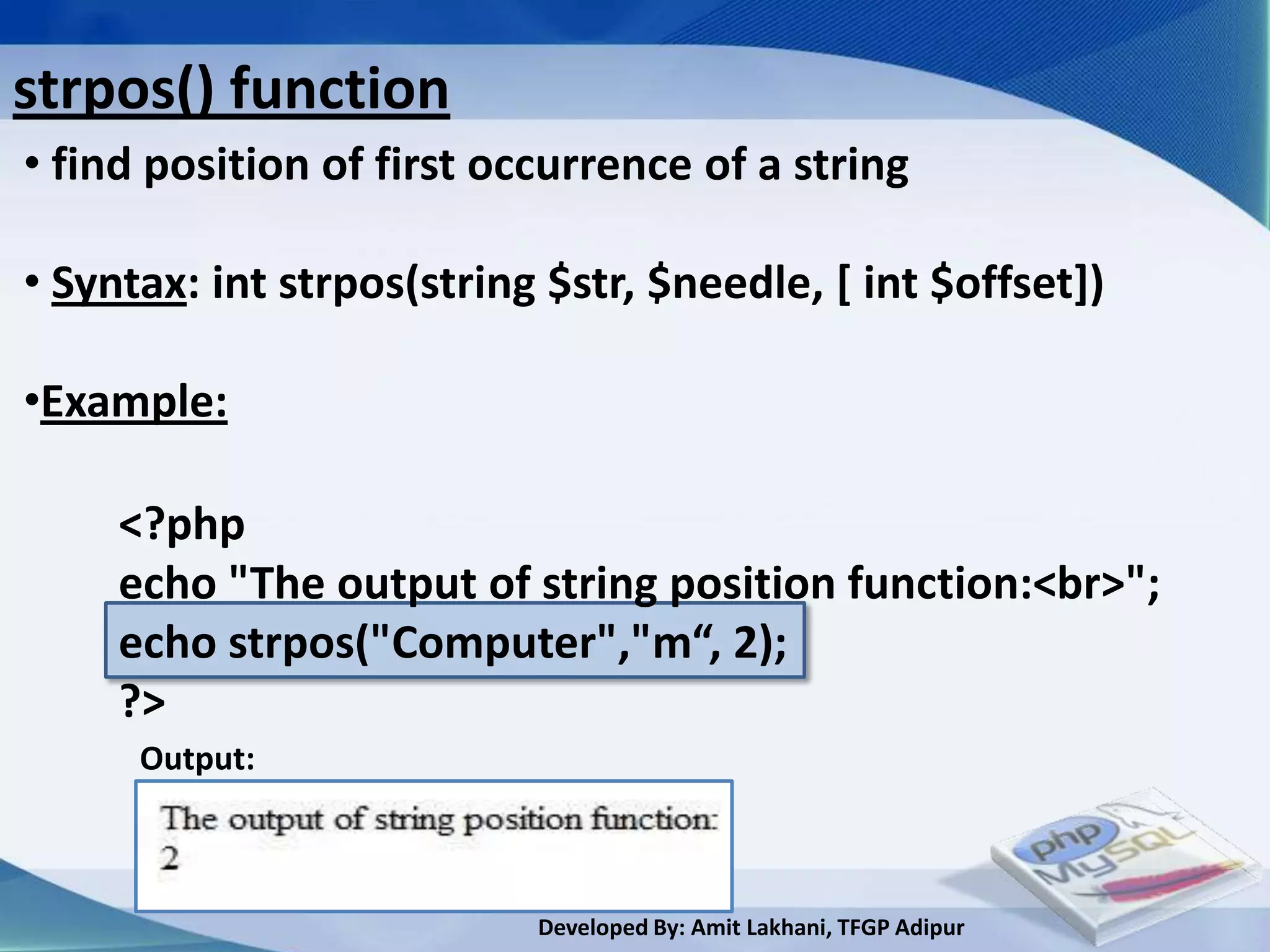 strpos() function
• find position of first occurrence of a string

• Syntax: int strpos(string $str, $needle, [ int $offset])

•Example:

     <?php
     echo "The output of string position function:<br>";
     echo strpos("Computer","m“, 2);
     ?>
      Output:



                           Developed By: Amit Lakhani, TFGP Adipur
 