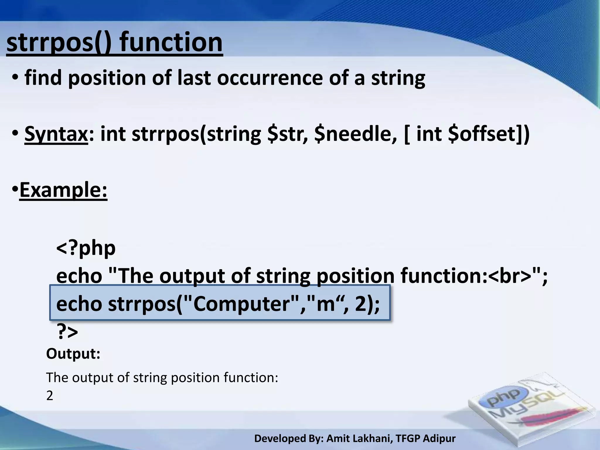 strrpos() function
• find position of last occurrence of a string

• Syntax: int strrpos(string $str, $needle, [ int $offset])

•Example:

     <?php
     echo "The output of string position function:<br>";
     echo strrpos("Computer","m“, 2);
     ?>
   Output:
   The output of string position function:
   2

                                     Developed By: Amit Lakhani, TFGP Adipur
 