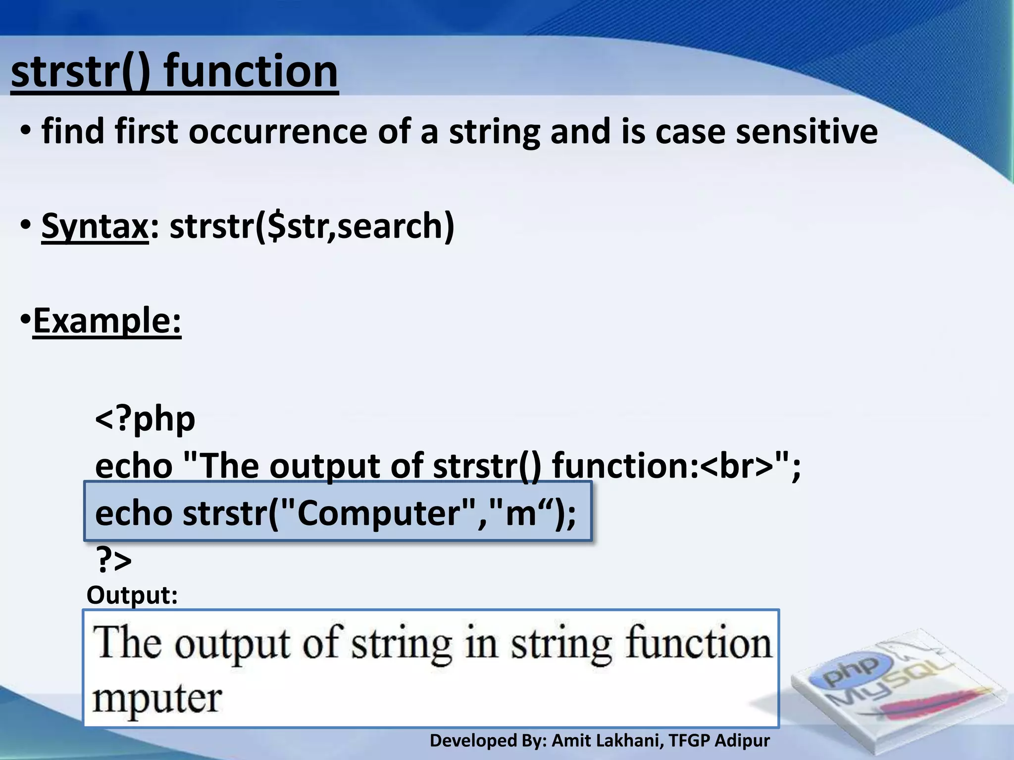 strstr() function
• find first occurrence of a string and is case sensitive

• Syntax: strstr($str,search)

•Example:

     <?php
     echo "The output of strstr() function:<br>";
     echo strstr("Computer","m“);
     ?>
    Output:




                           Developed By: Amit Lakhani, TFGP Adipur
 