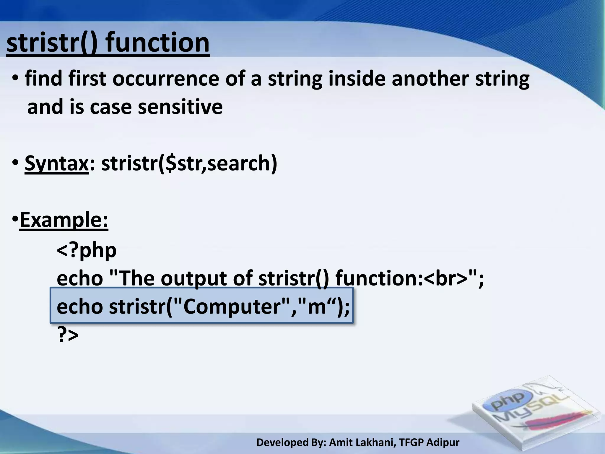 stristr() function
• find first occurrence of a string inside another string
  and is case sensitive

• Syntax: stristr($str,search)

•Example:
    <?php
    echo "The output of stristr() function:<br>";
    echo stristr("Computer","m“);
    ?>



                           Developed By: Amit Lakhani, TFGP Adipur
 
