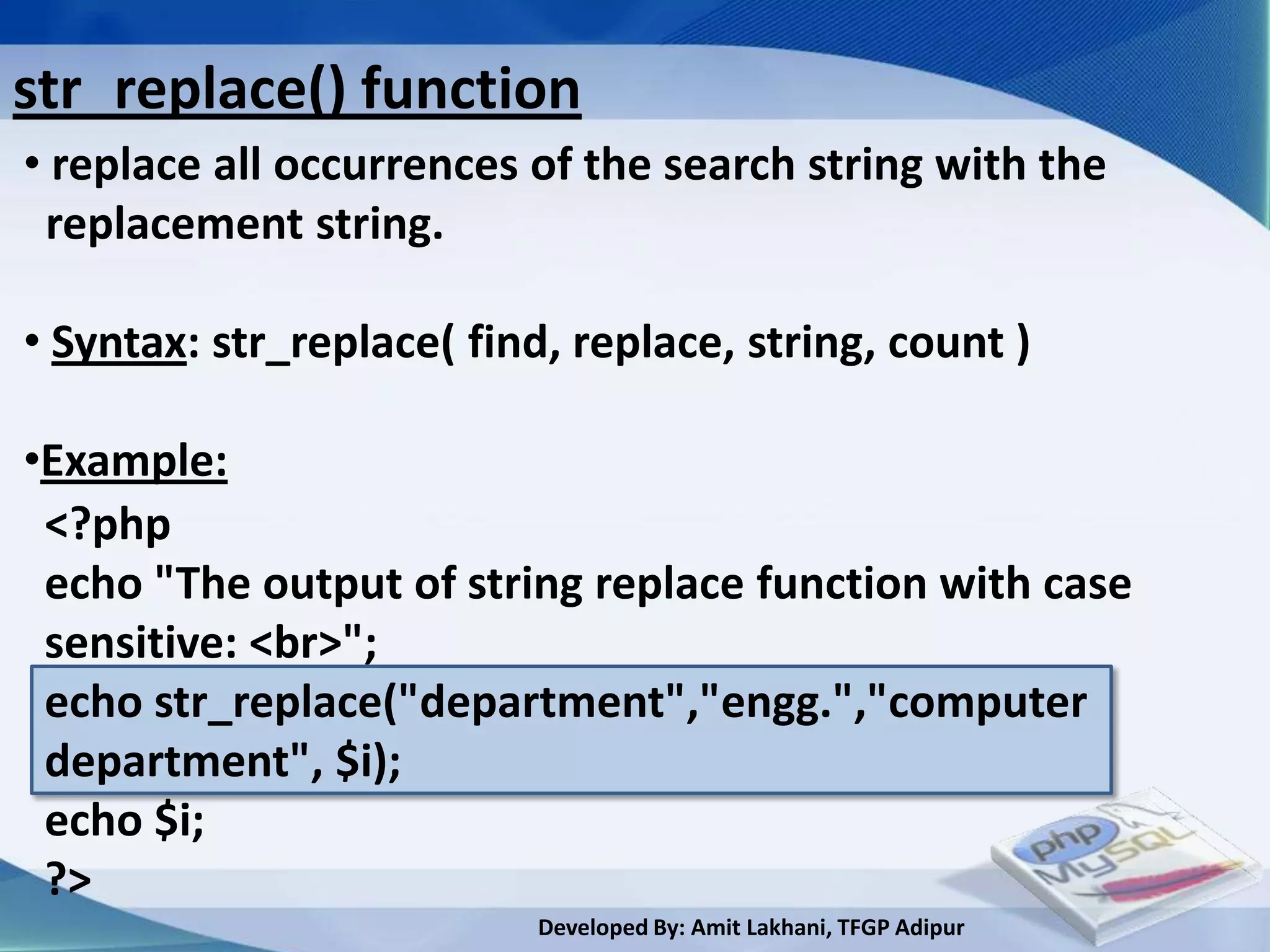 str_replace() function
• replace all occurrences of the search string with the
 replacement string.

• Syntax: str_replace( find, replace, string, count )

•Example:
 <?php
 echo "The output of string replace function with case
 sensitive: <br>";
 echo str_replace("department","engg.","computer
 department", $i);
 echo $i;
 ?>
                           Developed By: Amit Lakhani, TFGP Adipur
 