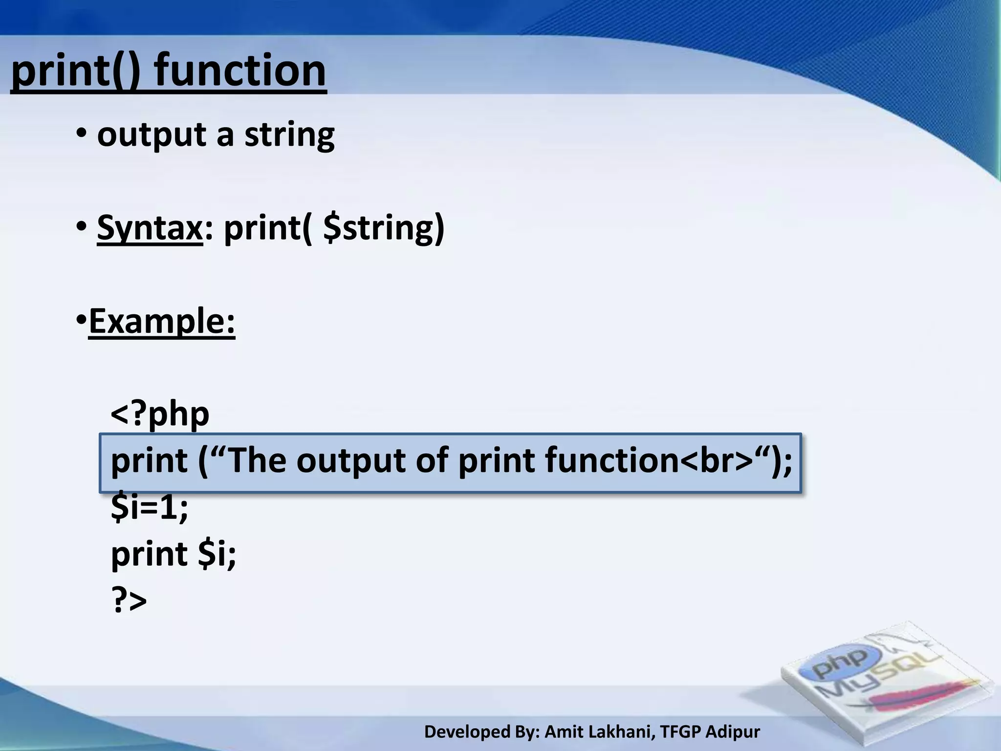print() function
   • output a string

   • Syntax: print( $string)

   •Example:

     <?php
     print (“The output of print function<br>“);
     $i=1;
     print $i;
     ?>


                          Developed By: Amit Lakhani, TFGP Adipur
 