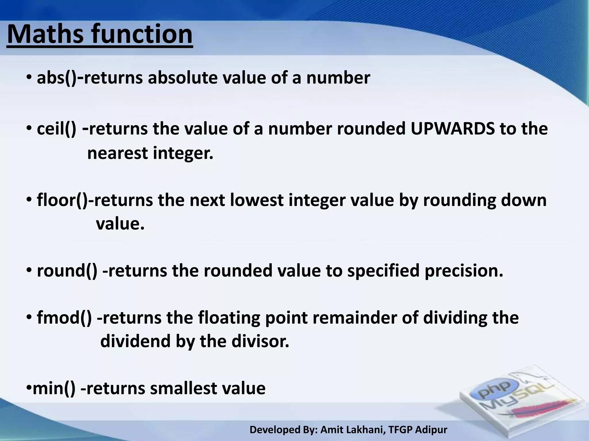 Maths function
 • abs()-returns absolute value of a number

 • ceil() -returns the value of a number rounded UPWARDS to the
           nearest integer.

 • floor()-returns the next lowest integer value by rounding down
           value.

 • round() -returns the rounded value to specified precision.

 • fmod() -returns the floating point remainder of dividing the
           dividend by the divisor.

 •min() -returns smallest value
                             Developed By: Amit Lakhani, TFGP Adipur
 