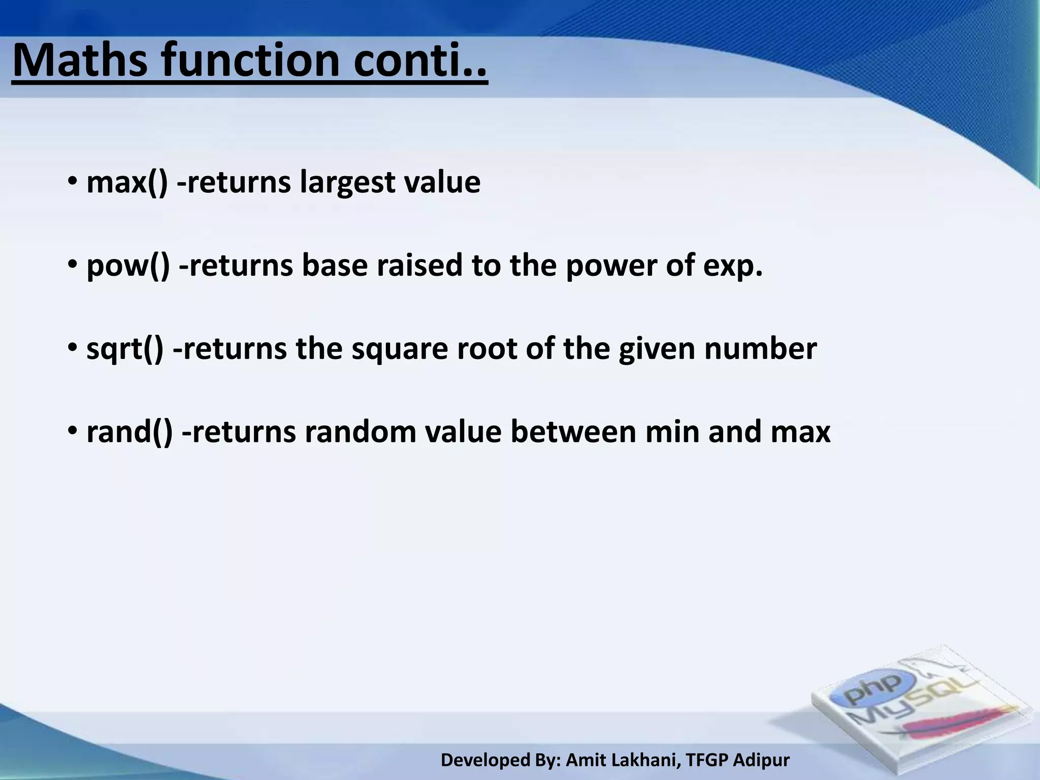 Maths function conti..

  • max() -returns largest value

  • pow() -returns base raised to the power of exp.

  • sqrt() -returns the square root of the given number

  • rand() -returns random value between min and max




                             Developed By: Amit Lakhani, TFGP Adipur
 