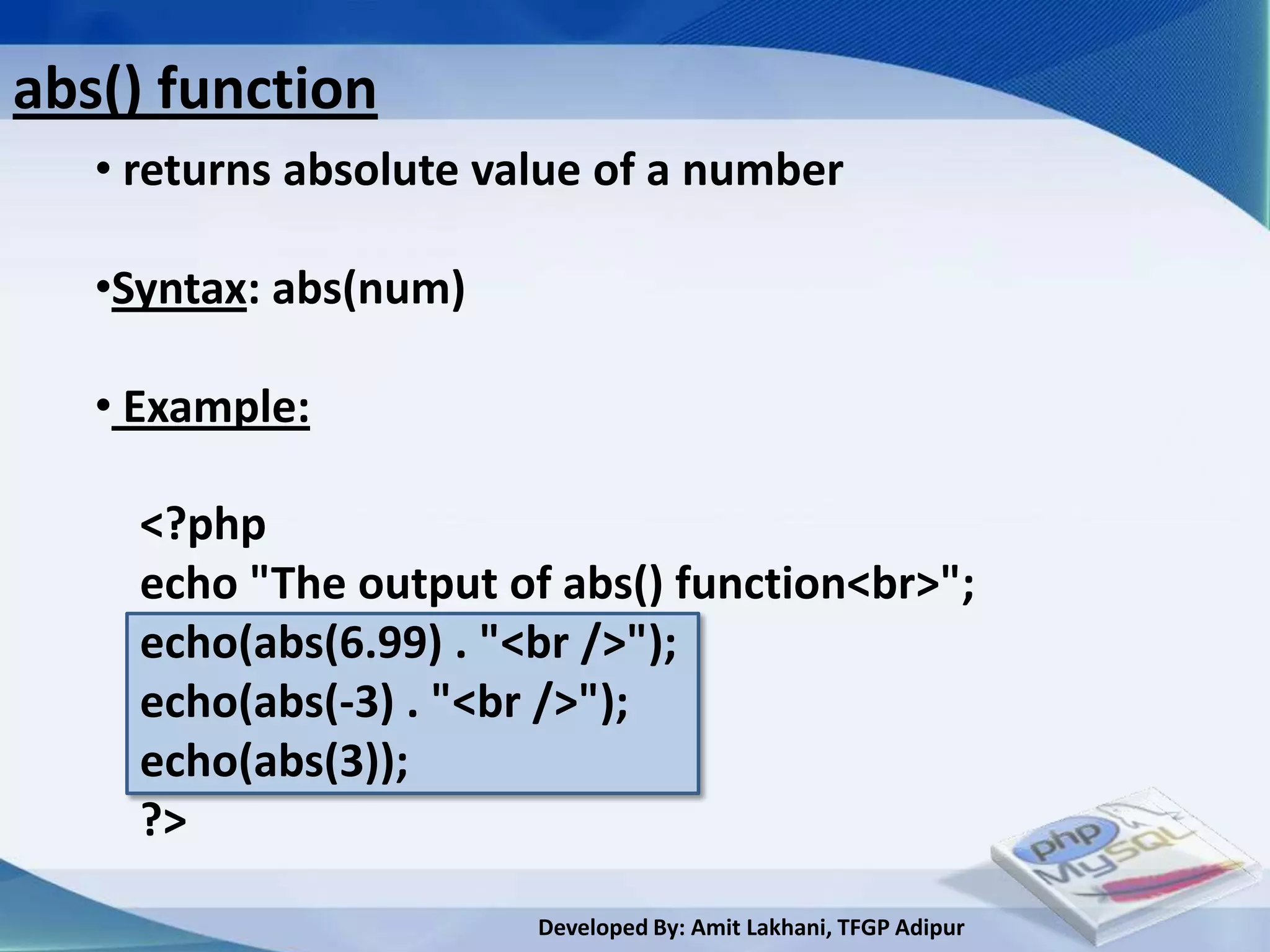 abs() function
   • returns absolute value of a number

   •Syntax: abs(num)

   • Example:

     <?php
     echo "The output of abs() function<br>";
     echo(abs(6.99) . "<br />");
     echo(abs(-3) . "<br />");
     echo(abs(3));
     ?>

                        Developed By: Amit Lakhani, TFGP Adipur
 
