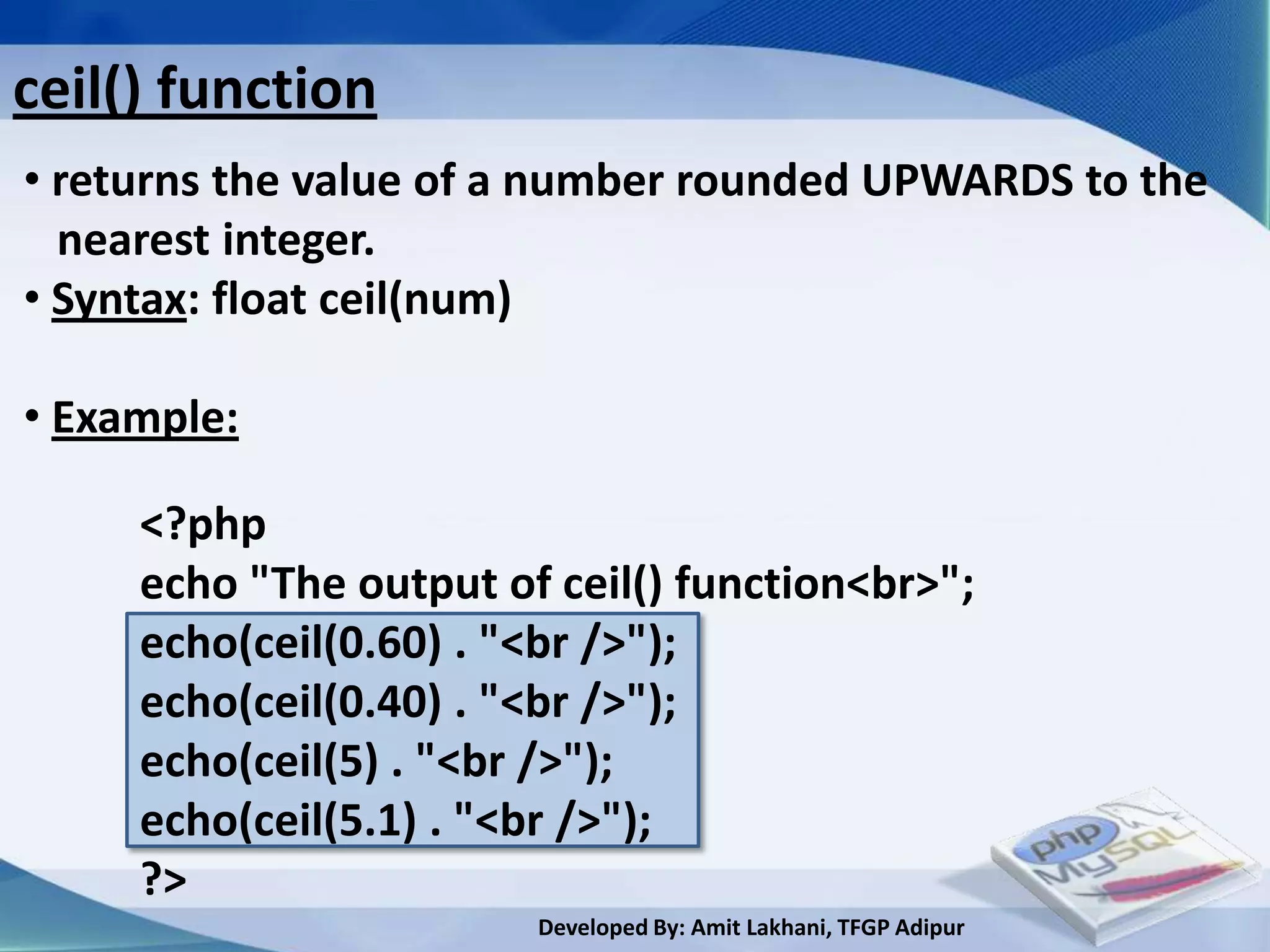 ceil() function
• returns the value of a number rounded UPWARDS to the
  nearest integer.
• Syntax: float ceil(num)

• Example:

     <?php
     echo "The output of ceil() function<br>";
     echo(ceil(0.60) . "<br />");
     echo(ceil(0.40) . "<br />");
     echo(ceil(5) . "<br />");
     echo(ceil(5.1) . "<br />");
     ?>
                        Developed By: Amit Lakhani, TFGP Adipur
 