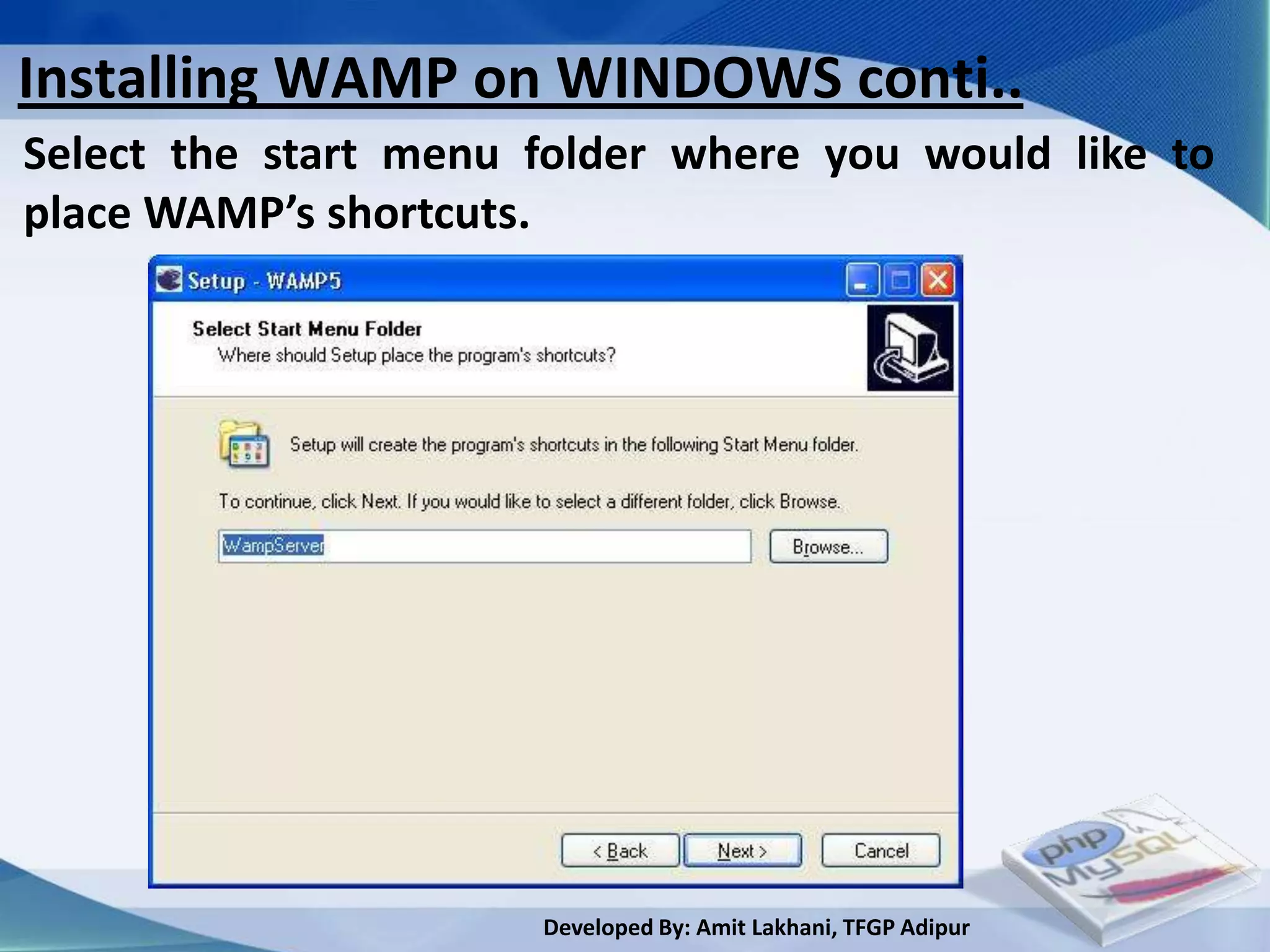 Installing WAMP on WINDOWS conti..
Select the start menu folder where you would like to
place WAMP’s shortcuts.




                      Developed By: Amit Lakhani, TFGP Adipur
 