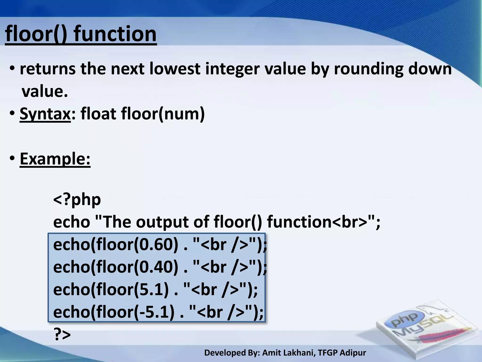 floor() function
• returns the next lowest integer value by rounding down
  value.
• Syntax: float floor(num)

• Example:

     <?php
     echo "The output of floor() function<br>";
     echo(floor(0.60) . "<br />");
     echo(floor(0.40) . "<br />");
     echo(floor(5.1) . "<br />");
     echo(floor(-5.1) . "<br />");
     ?>
                        Developed By: Amit Lakhani, TFGP Adipur
 