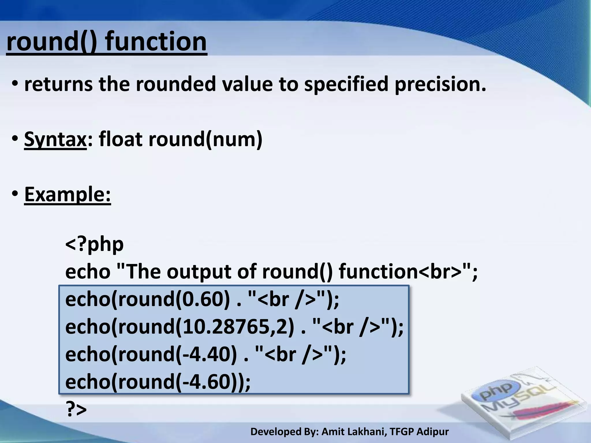 round() function
• returns the rounded value to specified precision.

• Syntax: float round(num)

• Example:

     <?php
     echo "The output of round() function<br>";
     echo(round(0.60) . "<br />");
     echo(round(10.28765,2) . "<br />");
     echo(round(-4.40) . "<br />");
     echo(round(-4.60));
     ?>
                         Developed By: Amit Lakhani, TFGP Adipur
 