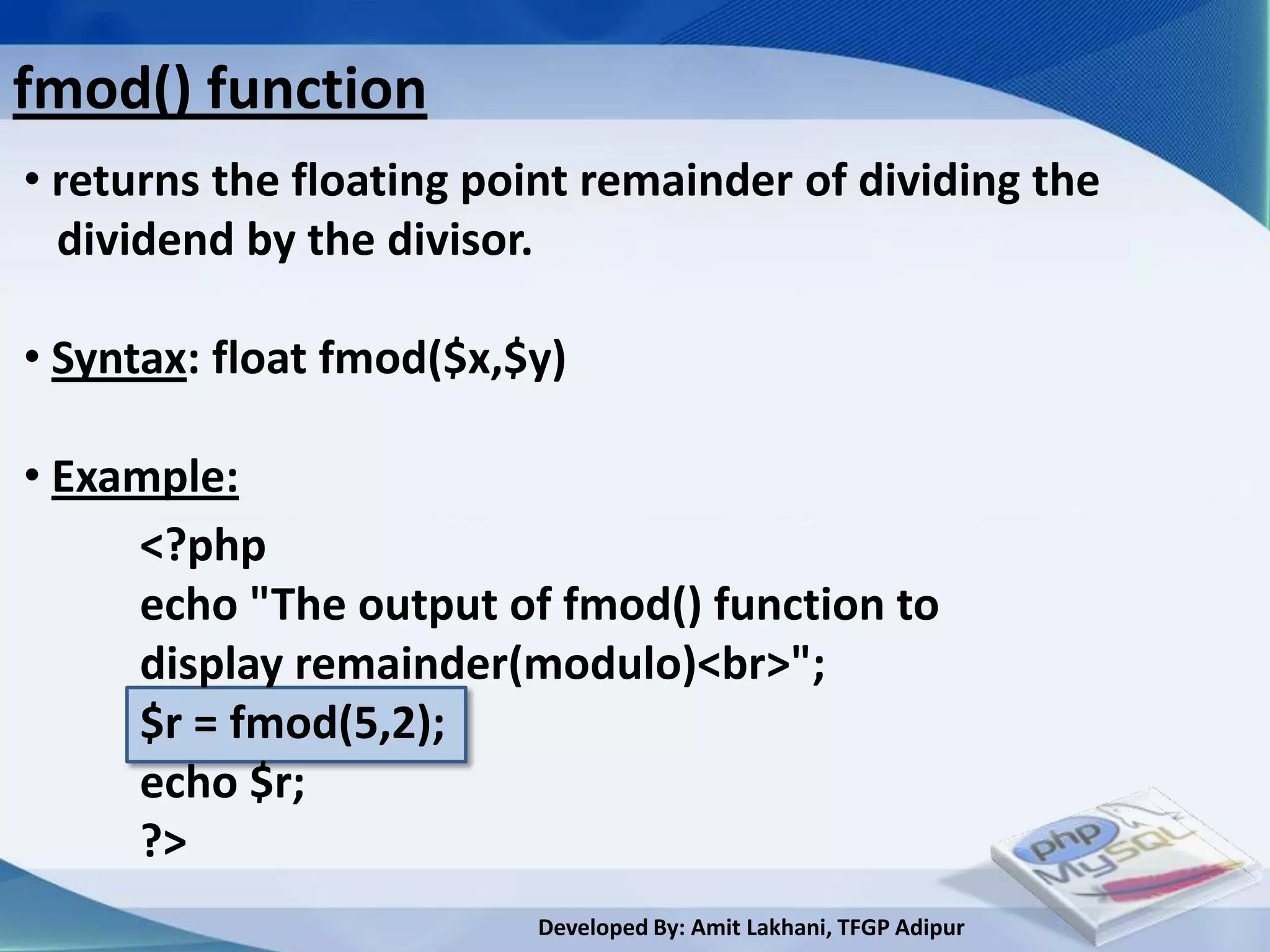 fmod() function
• returns the floating point remainder of dividing the
  dividend by the divisor.

• Syntax: float fmod($x,$y)

• Example:
     <?php
     echo "The output of fmod() function to
     display remainder(modulo)<br>";
     $r = fmod(5,2);
     echo $r;
     ?>
                         Developed By: Amit Lakhani, TFGP Adipur
 