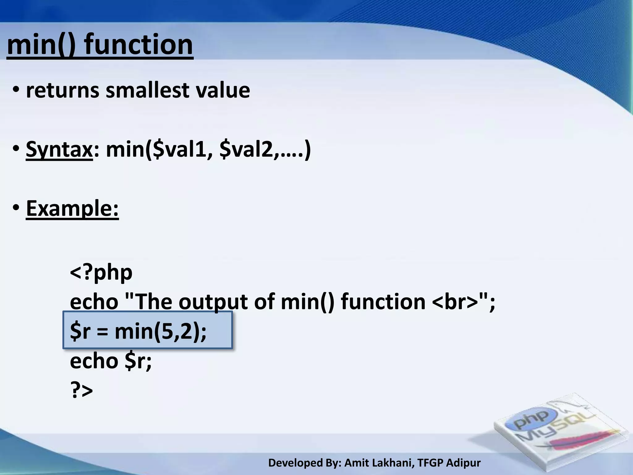 min() function
• returns smallest value

• Syntax: min($val1, $val2,….)

• Example:

     <?php
     echo "The output of min() function <br>";
     $r = min(5,2);
     echo $r;
     ?>

                           Developed By: Amit Lakhani, TFGP Adipur
 