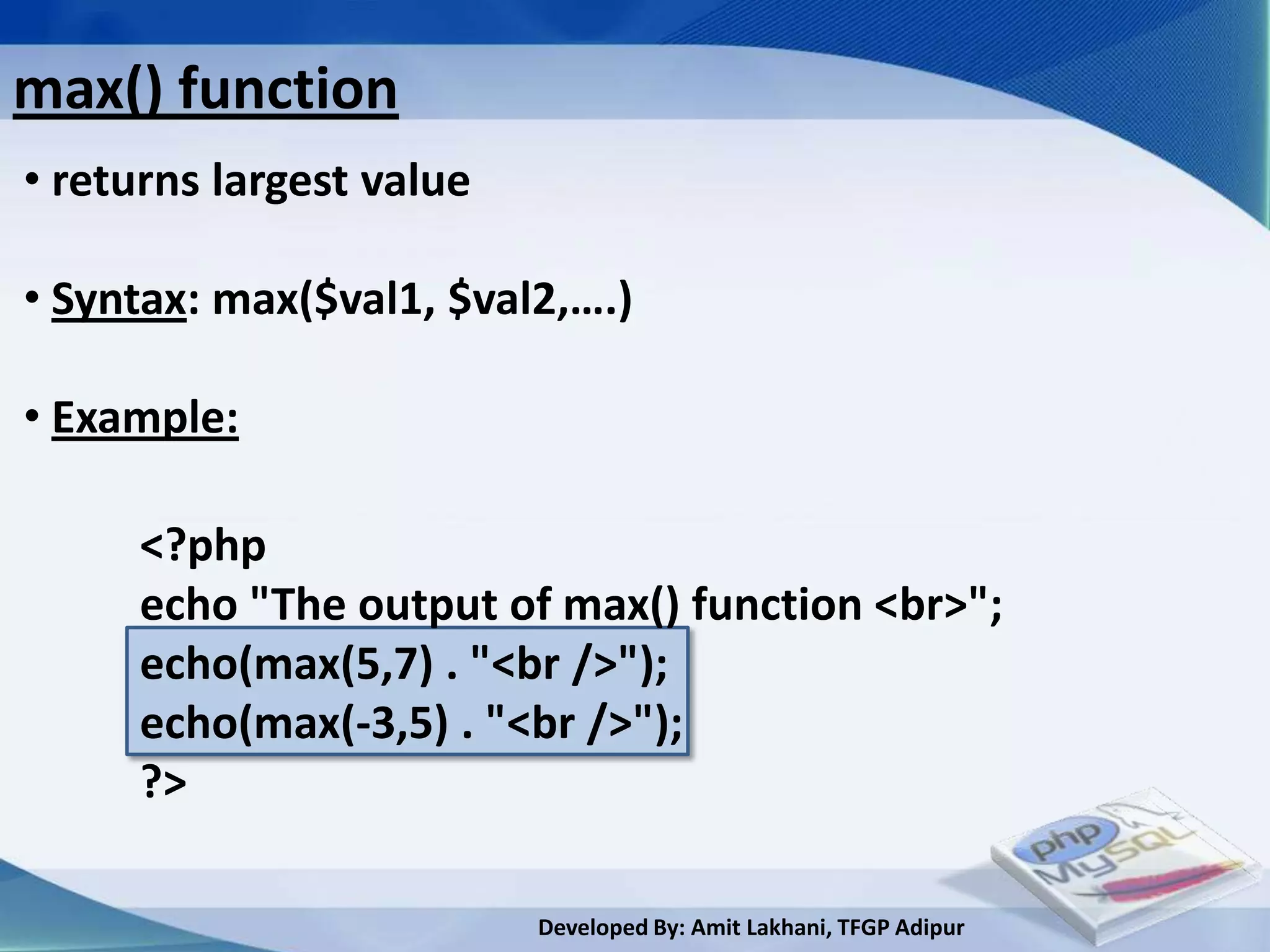 max() function
• returns largest value

• Syntax: max($val1, $val2,….)

• Example:

     <?php
     echo "The output of max() function <br>";
     echo(max(5,7) . "<br />");
     echo(max(-3,5) . "<br />");
     ?>

                          Developed By: Amit Lakhani, TFGP Adipur
 