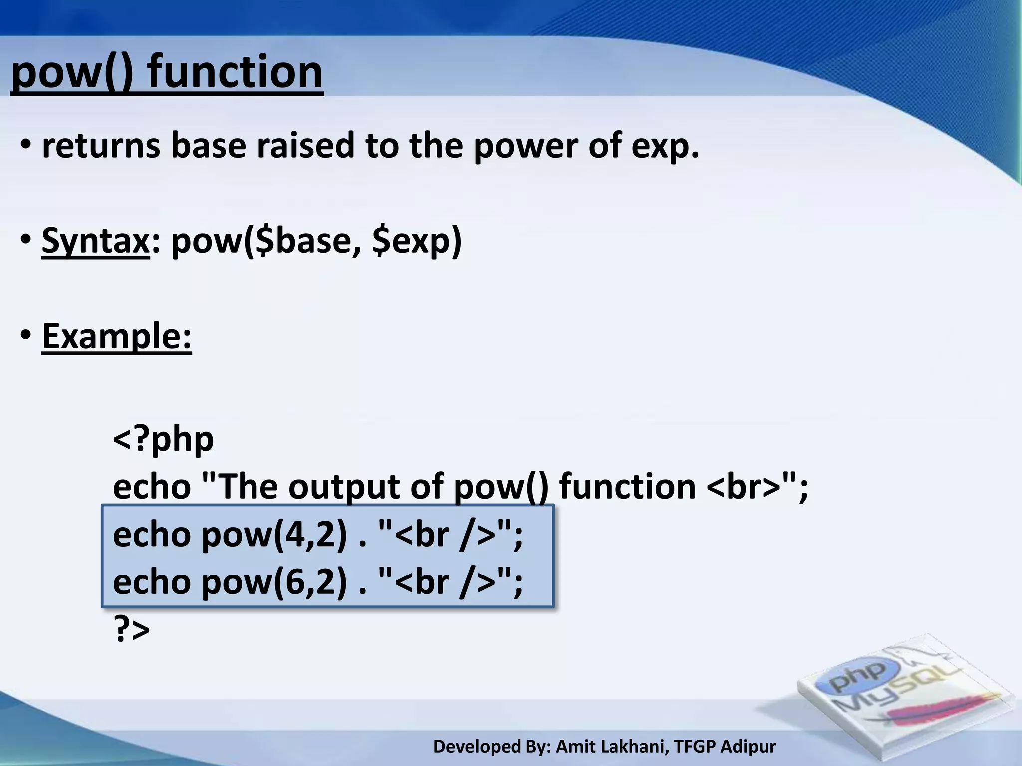 pow() function
• returns base raised to the power of exp.

• Syntax: pow($base, $exp)

• Example:

     <?php
     echo "The output of pow() function <br>";
     echo pow(4,2) . "<br />";
     echo pow(6,2) . "<br />";
     ?>

                         Developed By: Amit Lakhani, TFGP Adipur
 