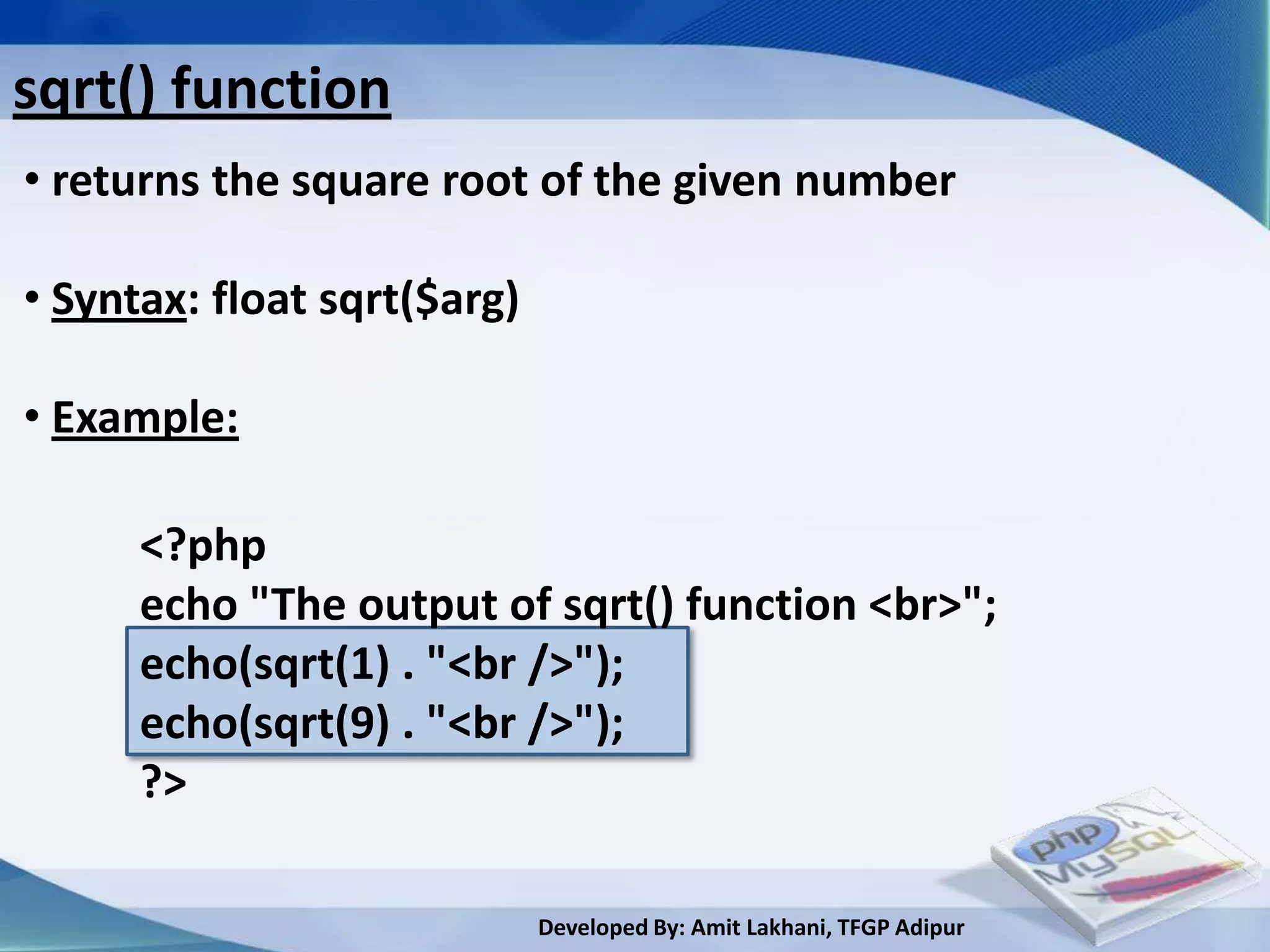 sqrt() function
• returns the square root of the given number

• Syntax: float sqrt($arg)

• Example:

      <?php
      echo "The output of sqrt() function <br>";
      echo(sqrt(1) . "<br />");
      echo(sqrt(9) . "<br />");
      ?>

                             Developed By: Amit Lakhani, TFGP Adipur
 