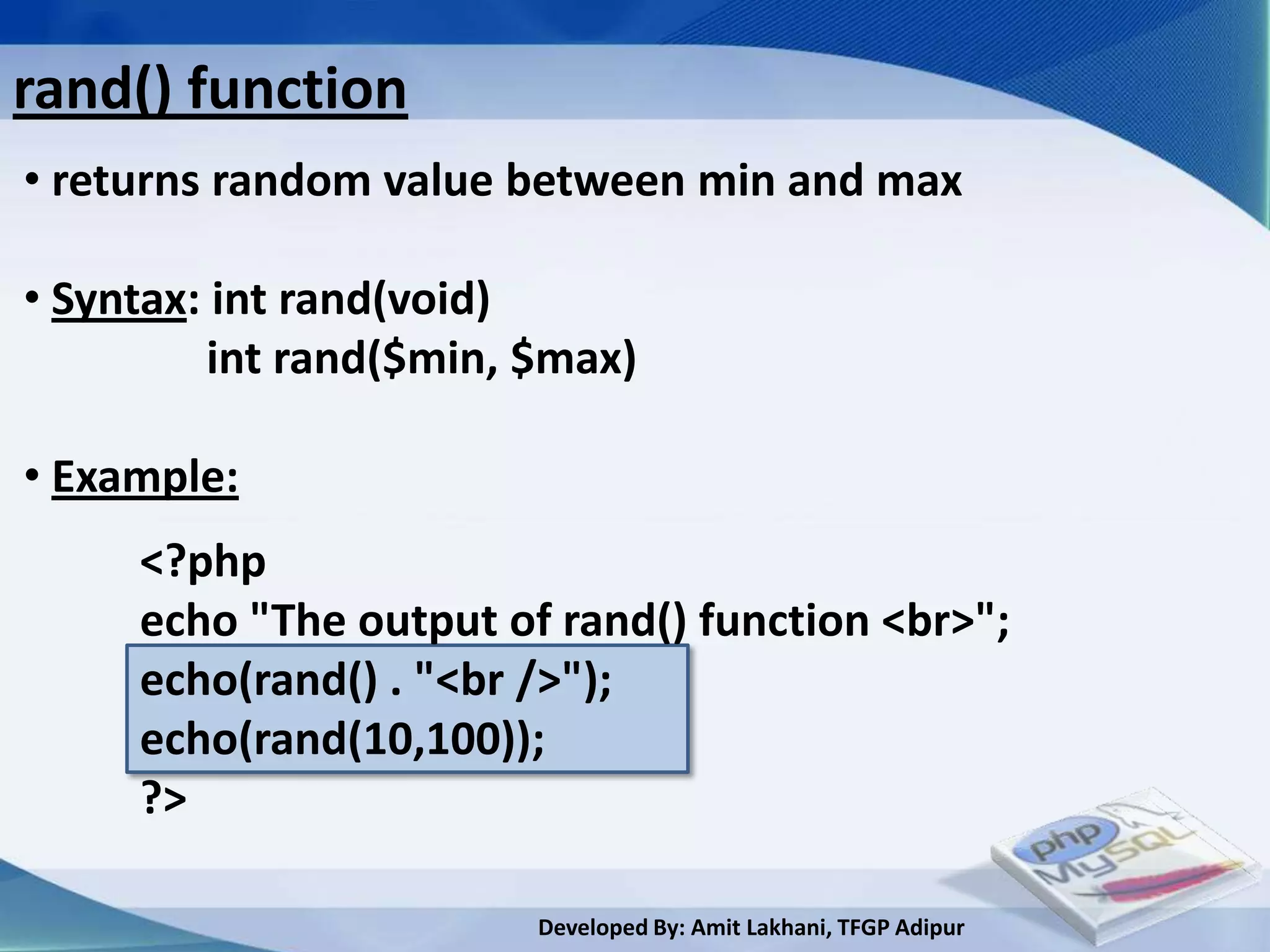 rand() function
• returns random value between min and max

• Syntax: int rand(void)
          int rand($min, $max)

• Example:
     <?php
     echo "The output of rand() function <br>";
     echo(rand() . "<br />");
     echo(rand(10,100));
     ?>

                         Developed By: Amit Lakhani, TFGP Adipur
 