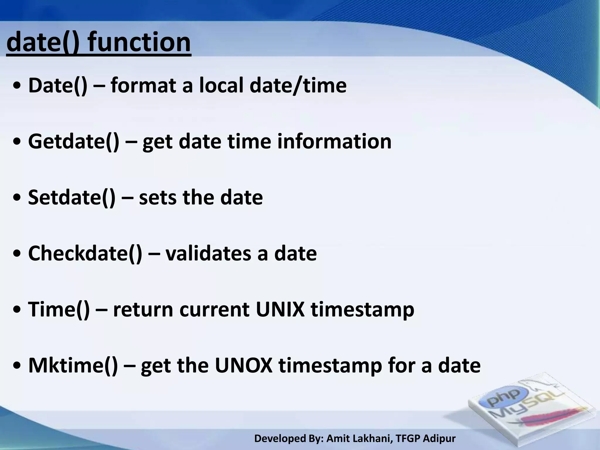 date() function
• Date() – format a local date/time

• Getdate() – get date time information

• Setdate() – sets the date

• Checkdate() – validates a date

• Time() – return current UNIX timestamp

• Mktime() – get the UNOX timestamp for a date

                          Developed By: Amit Lakhani, TFGP Adipur
 