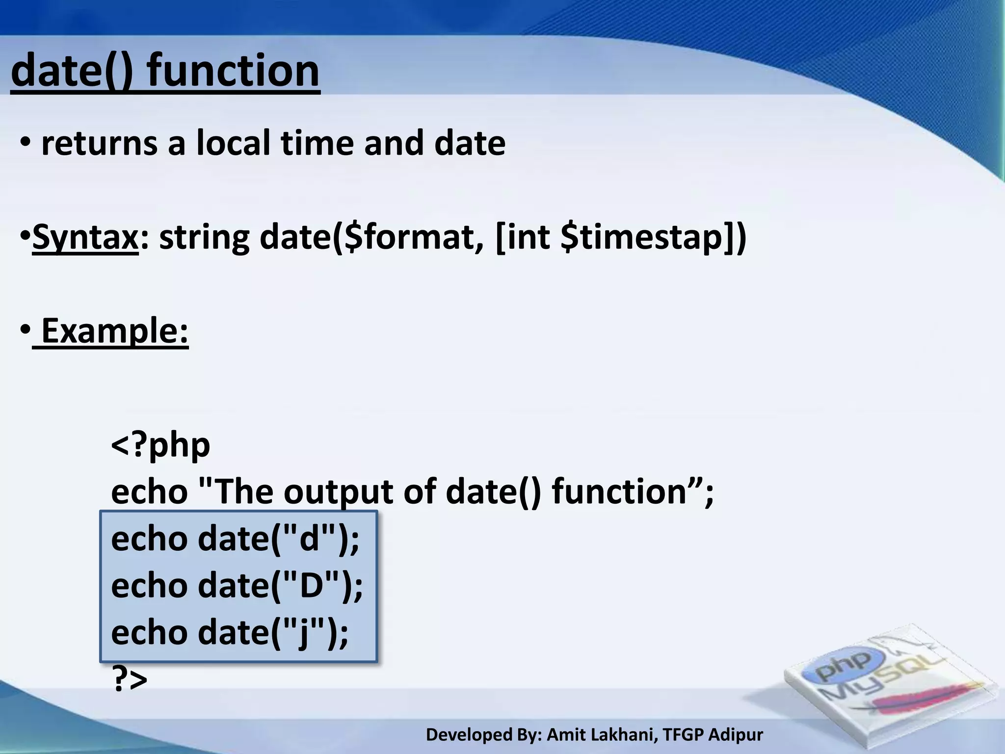 date() function
• returns a local time and date

•Syntax: string date($format, [int $timestap])

• Example:

     <?php
     echo "The output of date() function”;
     echo date("d");
     echo date("D");
     echo date("j");
     ?>
                         Developed By: Amit Lakhani, TFGP Adipur
 