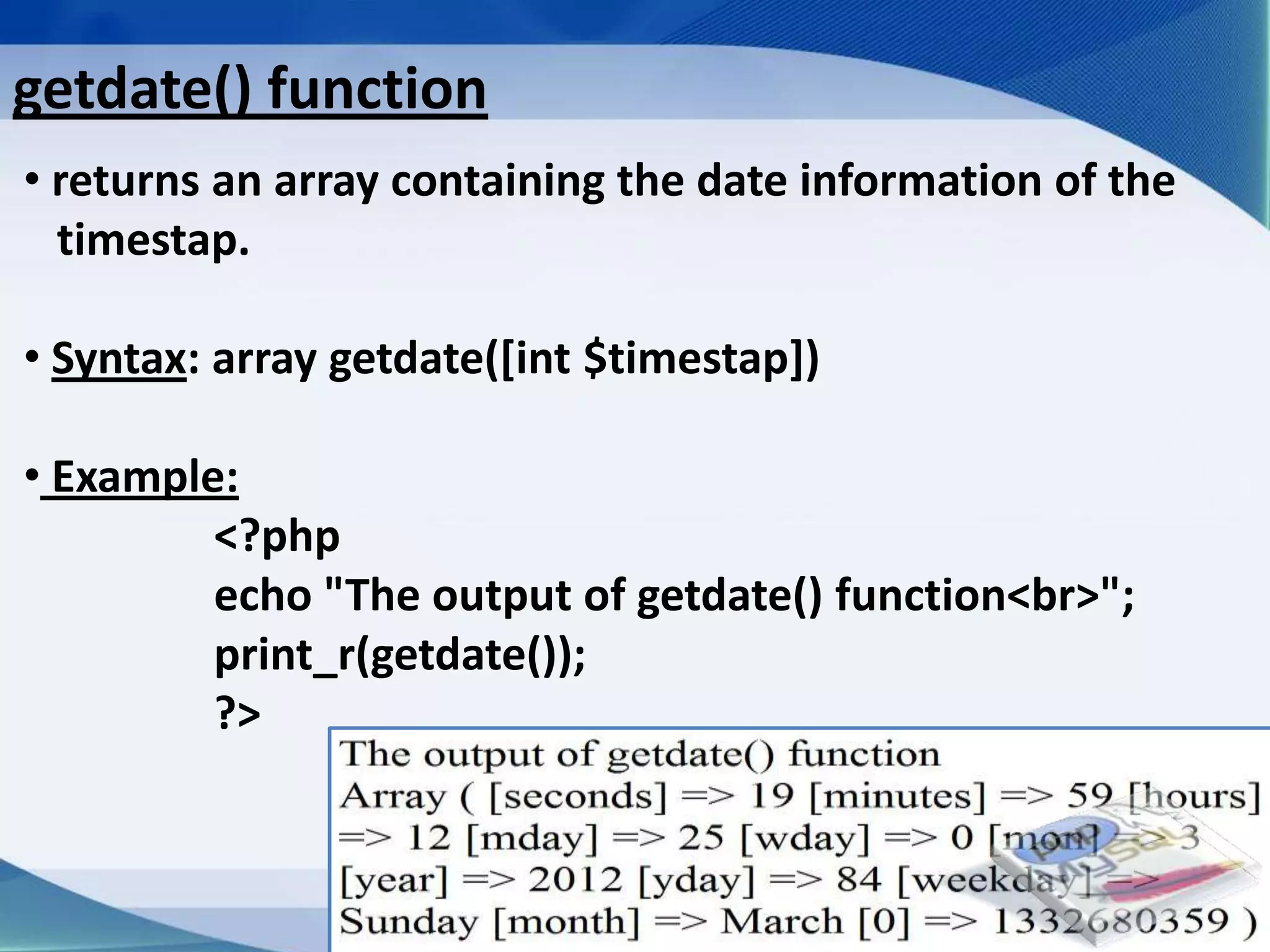 getdate() function
• returns an array containing the date information of the
  timestap.

• Syntax: array getdate([int $timestap])

• Example:
         <?php
         echo "The output of getdate() function<br>";
         print_r(getdate());
         ?>



                         Developed By: Amit Lakhani, TFGP Adipur
 