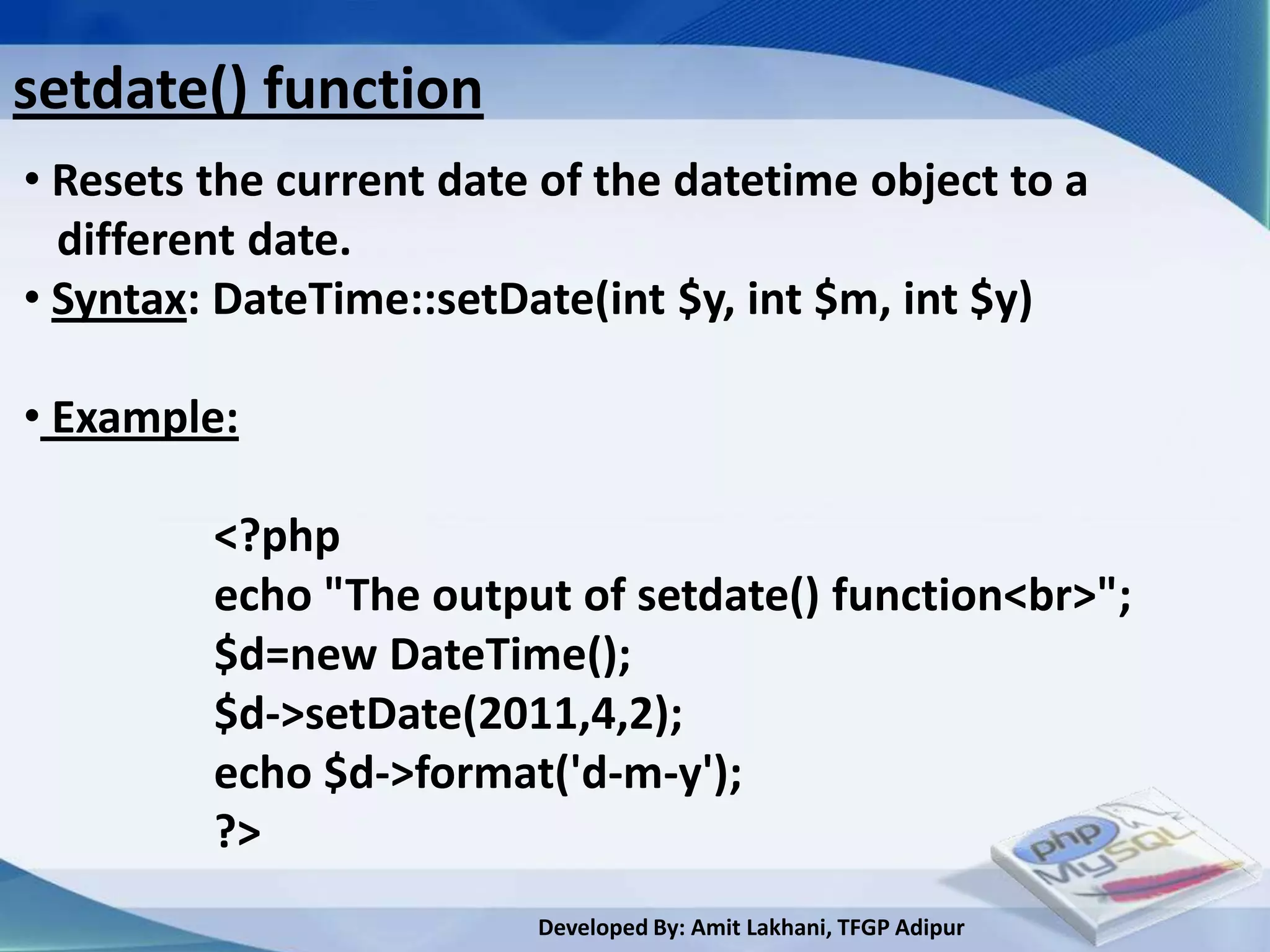 setdate() function
• Resets the current date of the datetime object to a
  different date.
• Syntax: DateTime::setDate(int $y, int $m, int $y)

• Example:

         <?php
         echo "The output of setdate() function<br>";
         $d=new DateTime();
         $d->setDate(2011,4,2);
         echo $d->format('d-m-y');
         ?>
                         Developed By: Amit Lakhani, TFGP Adipur
 