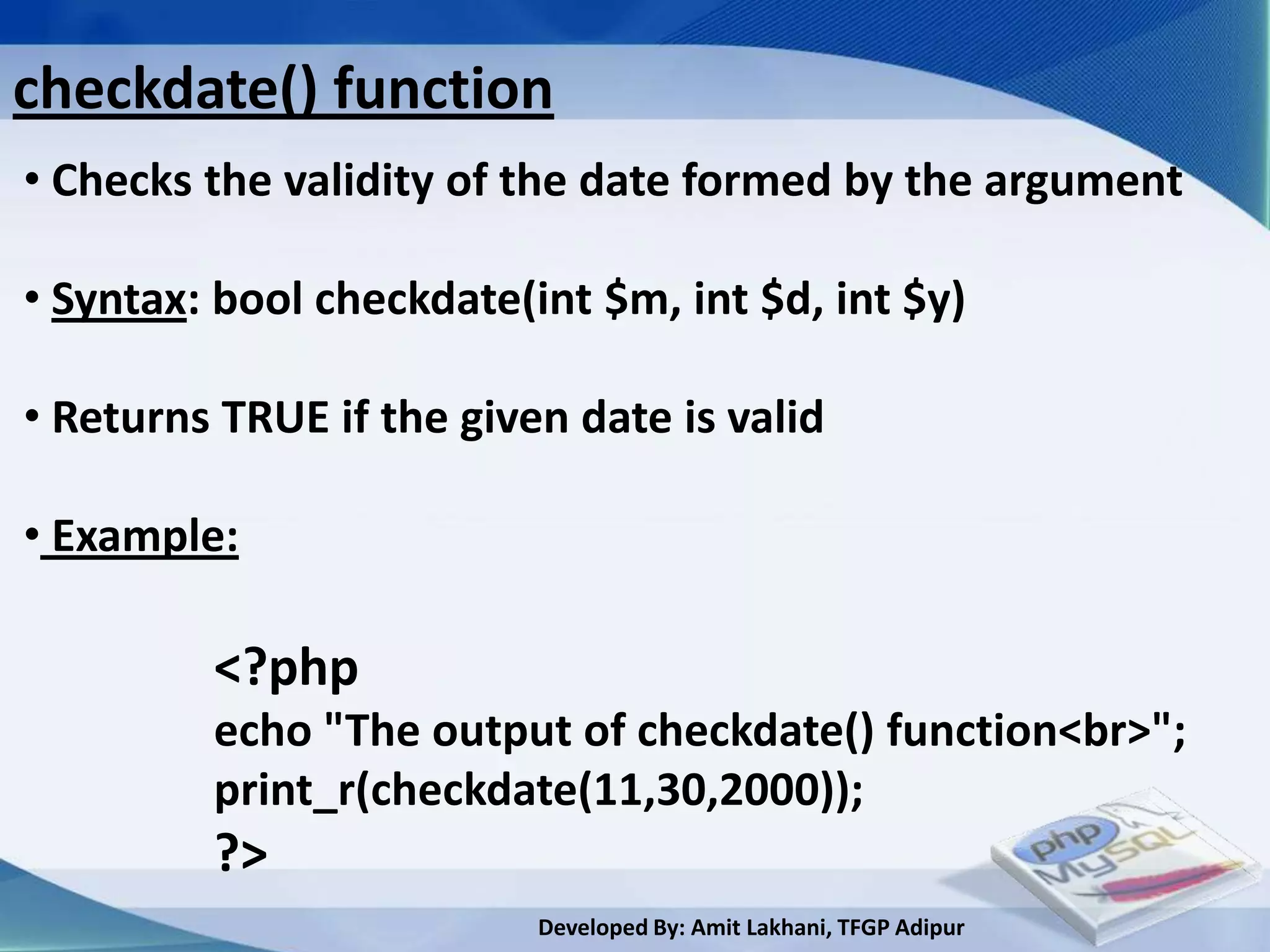 checkdate() function
• Checks the validity of the date formed by the argument

• Syntax: bool checkdate(int $m, int $d, int $y)

• Returns TRUE if the given date is valid

• Example:

         <?php
         echo "The output of checkdate() function<br>";
         print_r(checkdate(11,30,2000));
         ?>
                          Developed By: Amit Lakhani, TFGP Adipur
 