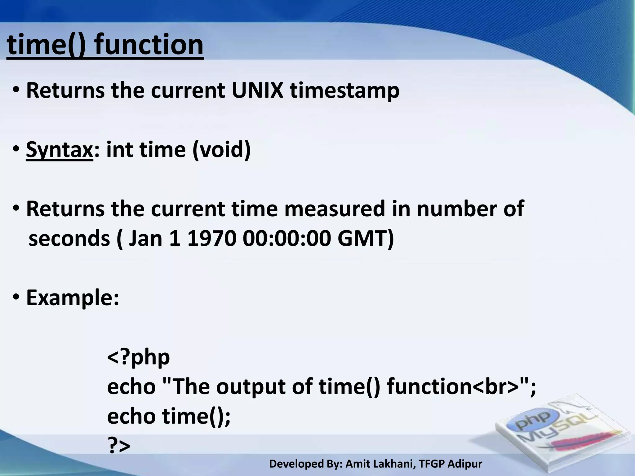 time() function
• Returns the current UNIX timestamp

• Syntax: int time (void)

• Returns the current time measured in number of
  seconds ( Jan 1 1970 00:00:00 GMT)

• Example:

         <?php
         echo "The output of time() function<br>";
         echo time();
         ?>
                            Developed By: Amit Lakhani, TFGP Adipur
 