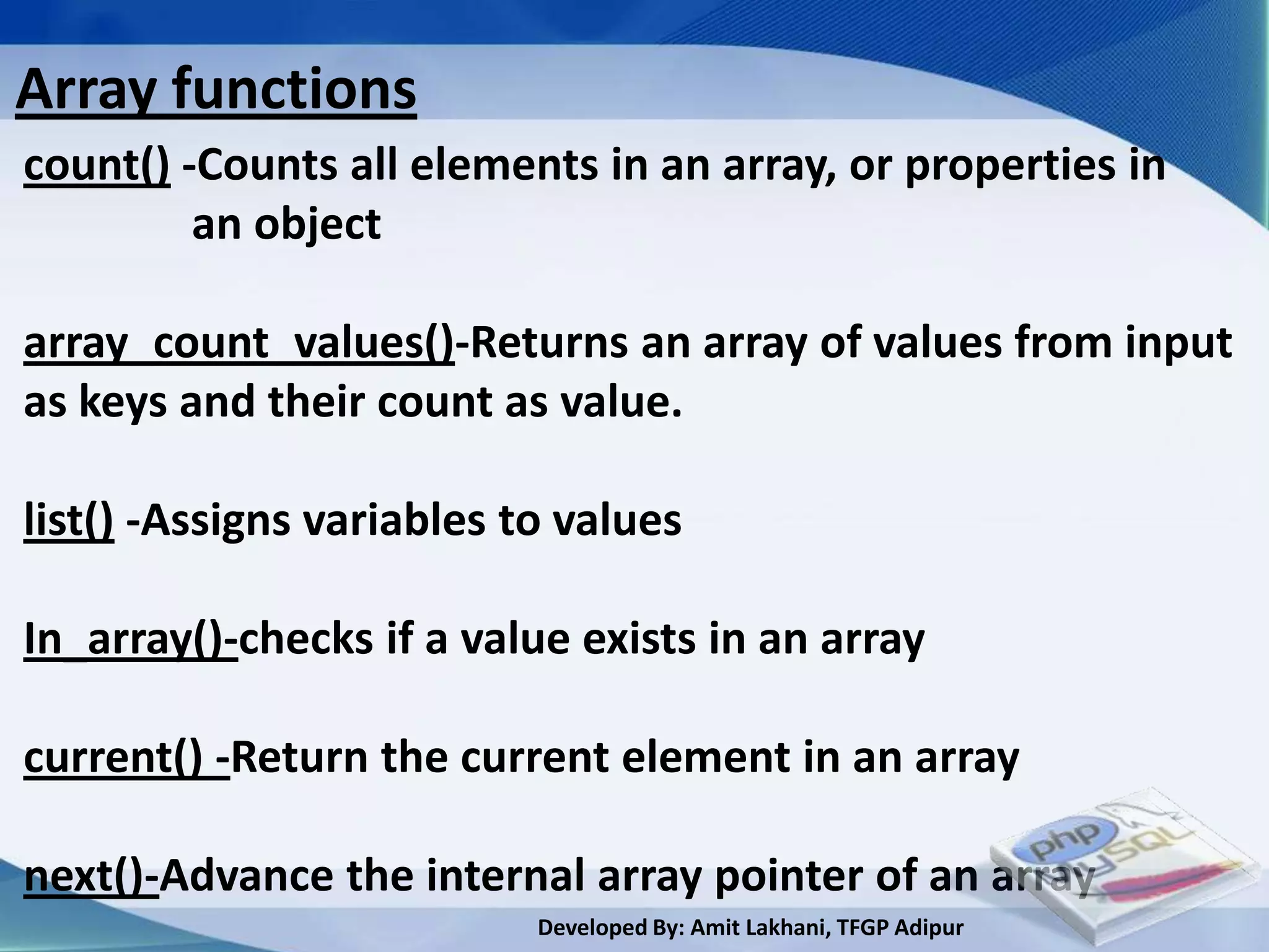 Array functions
count() -Counts all elements in an array, or properties in
         an object

array_count_values()-Returns an array of values from input
as keys and their count as value.

list() -Assigns variables to values

In_array()-checks if a value exists in an array

current() -Return the current element in an array

next()-Advance the internal array pointer of an array
                           Developed By: Amit Lakhani, TFGP Adipur
 