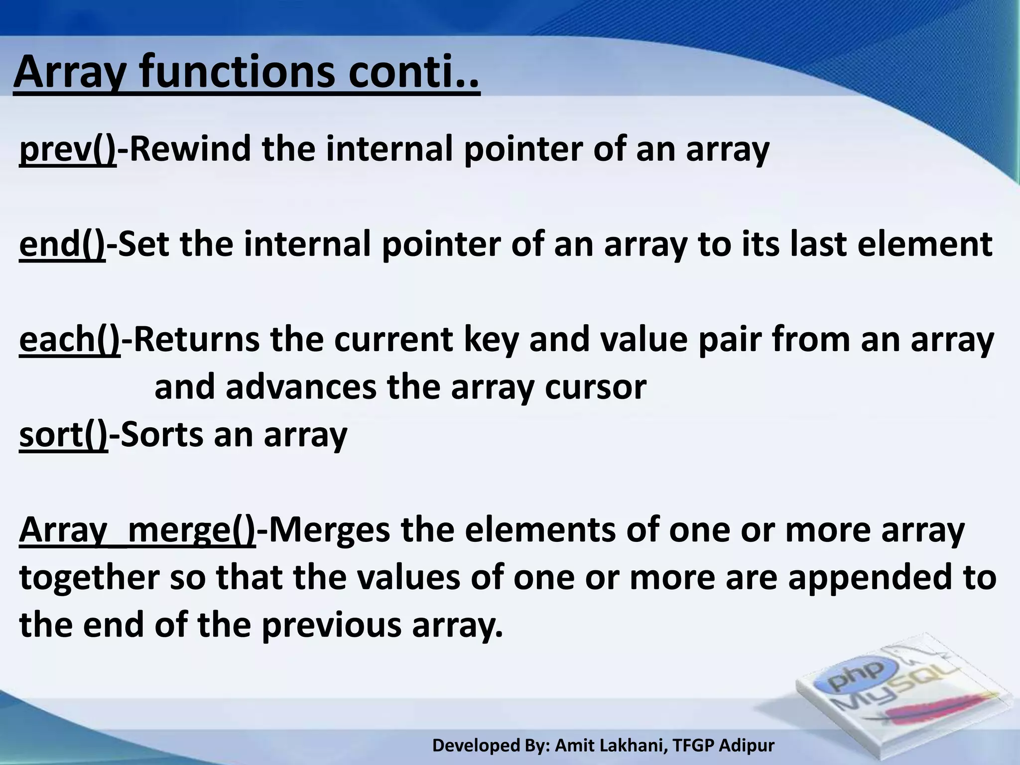 Array functions conti..
prev()-Rewind the internal pointer of an array

end()-Set the internal pointer of an array to its last element

each()-Returns the current key and value pair from an array
         and advances the array cursor
sort()-Sorts an array

Array_merge()-Merges the elements of one or more array
together so that the values of one or more are appended to
the end of the previous array.

                          Developed By: Amit Lakhani, TFGP Adipur
 