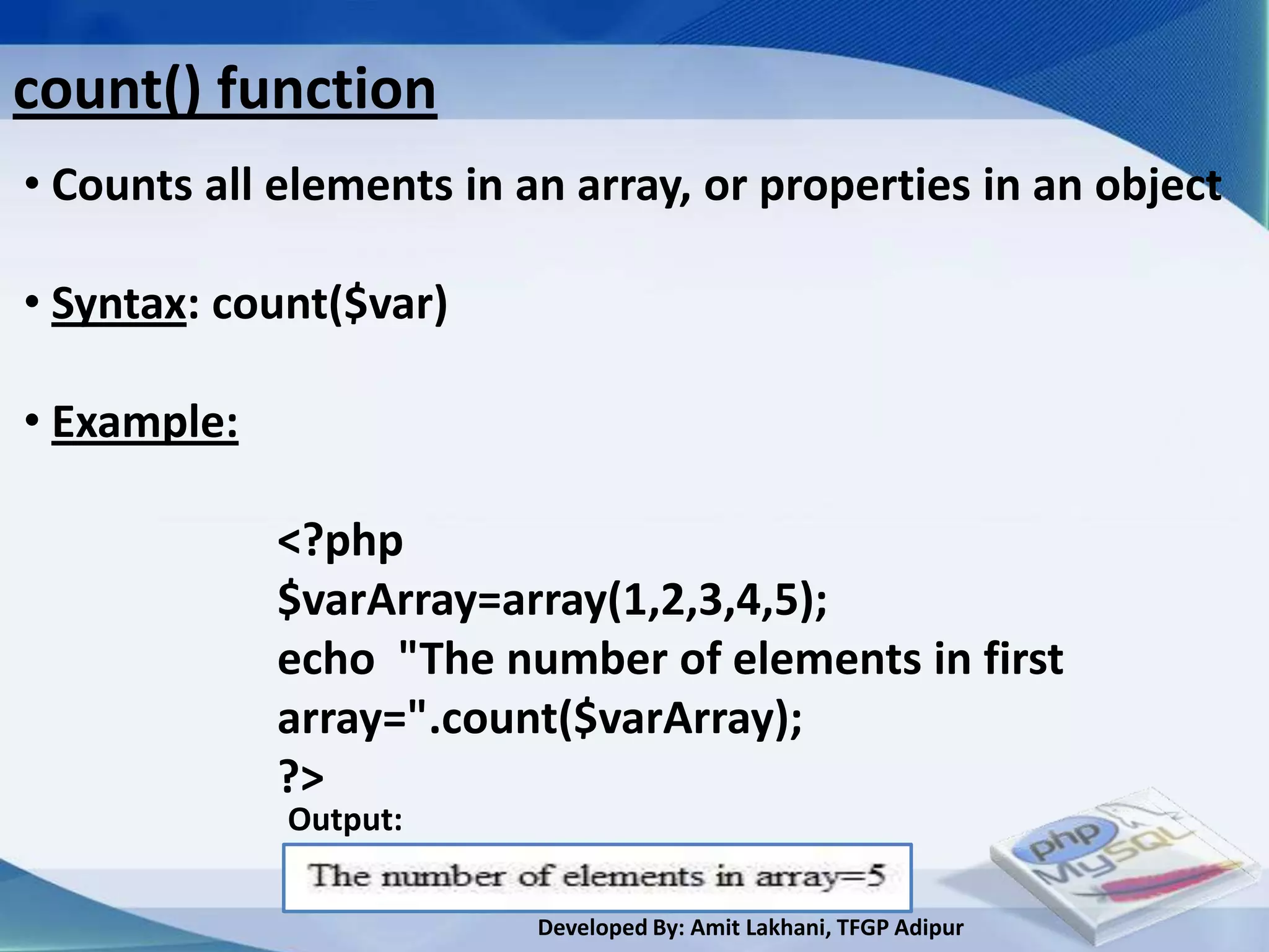 count() function
• Counts all elements in an array, or properties in an object

• Syntax: count($var)

• Example:

             <?php
             $varArray=array(1,2,3,4,5);
             echo "The number of elements in first
             array=".count($varArray);
             ?>
             Output:

                          Developed By: Amit Lakhani, TFGP Adipur
 