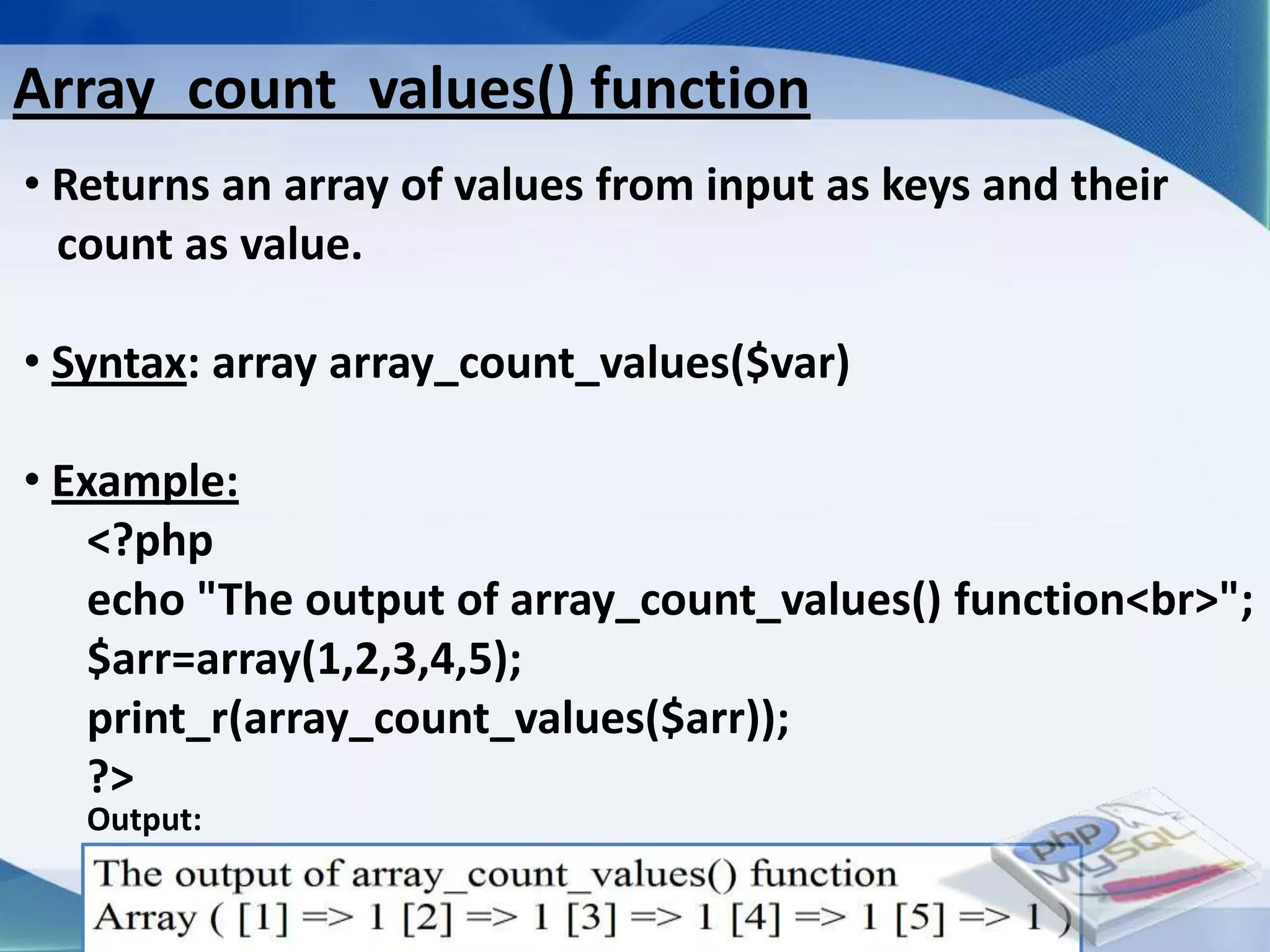 Array_count_values() function
• Returns an array of values from input as keys and their
  count as value.

• Syntax: array array_count_values($var)

• Example:
    <?php
    echo "The output of array_count_values() function<br>";
    $arr=array(1,2,3,4,5);
    print_r(array_count_values($arr));
    ?>
   Output:

                         Developed By: Amit Lakhani, TFGP Adipur
 