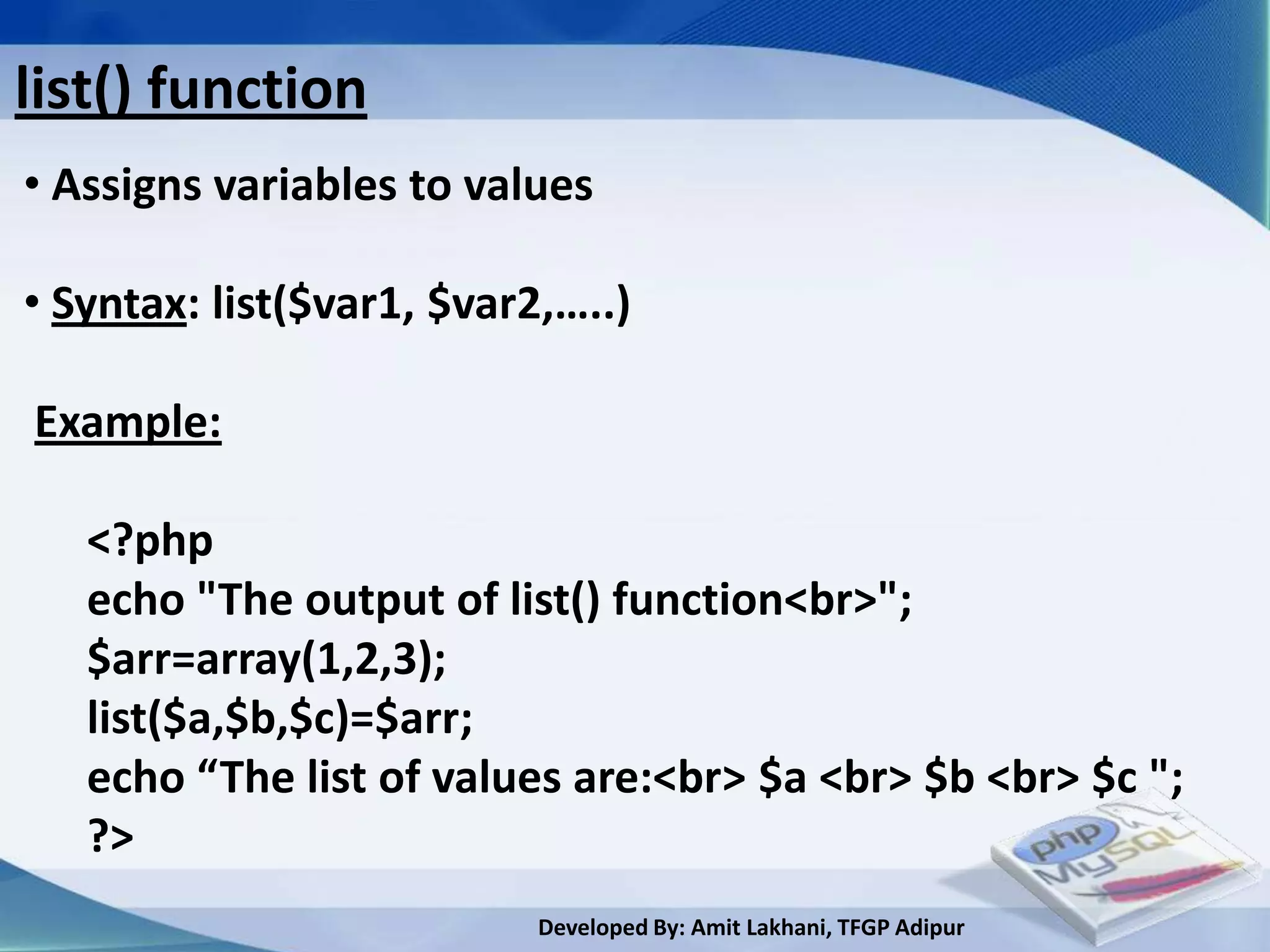 list() function
• Assigns variables to values

• Syntax: list($var1, $var2,…..)

Example:

   <?php
   echo "The output of list() function<br>";
   $arr=array(1,2,3);
   list($a,$b,$c)=$arr;
   echo “The list of values are:<br> $a <br> $b <br> $c ";
   ?>
                           Developed By: Amit Lakhani, TFGP Adipur
 