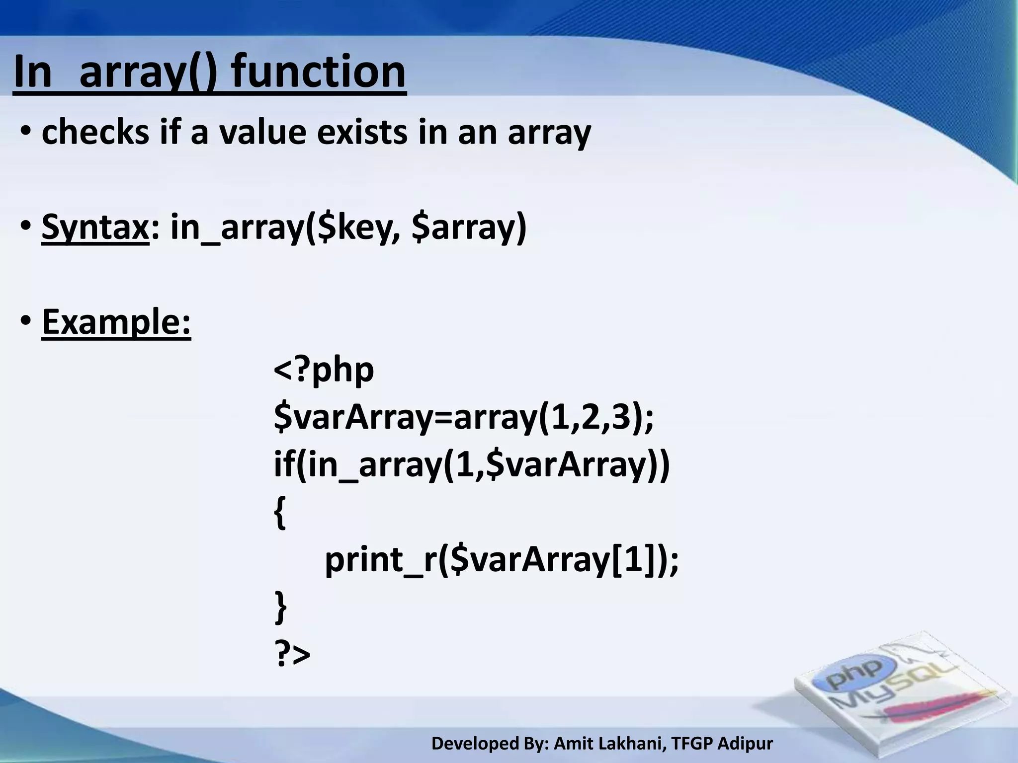 In_array() function
• checks if a value exists in an array

• Syntax: in_array($key, $array)

• Example:
                <?php
                $varArray=array(1,2,3);
                if(in_array(1,$varArray))
                {
                    print_r($varArray[1]);
                }
                ?>

                           Developed By: Amit Lakhani, TFGP Adipur
 