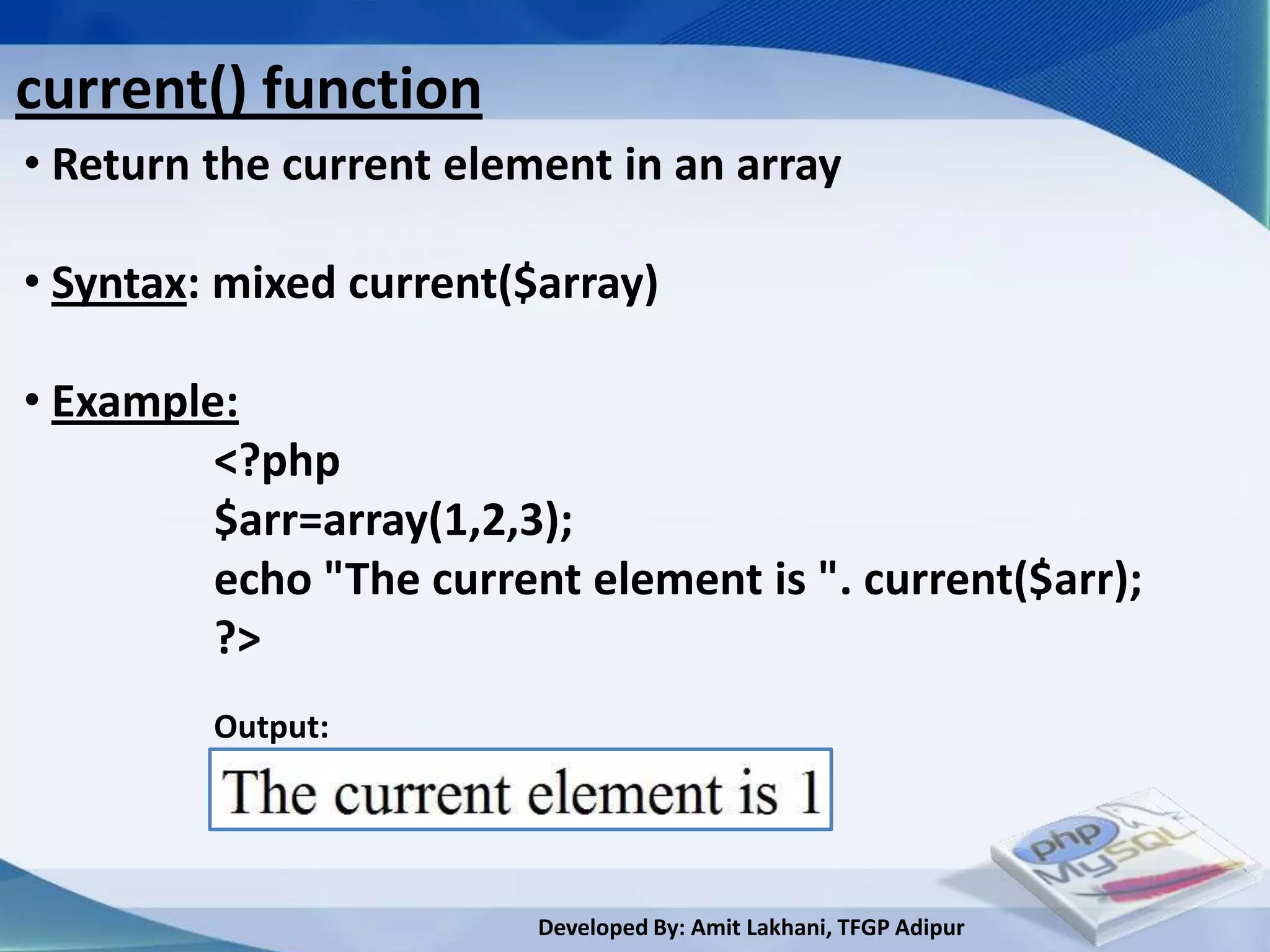 current() function
• Return the current element in an array

• Syntax: mixed current($array)

• Example:
         <?php
         $arr=array(1,2,3);
         echo "The current element is ". current($arr);
         ?>
         Output:




                         Developed By: Amit Lakhani, TFGP Adipur
 