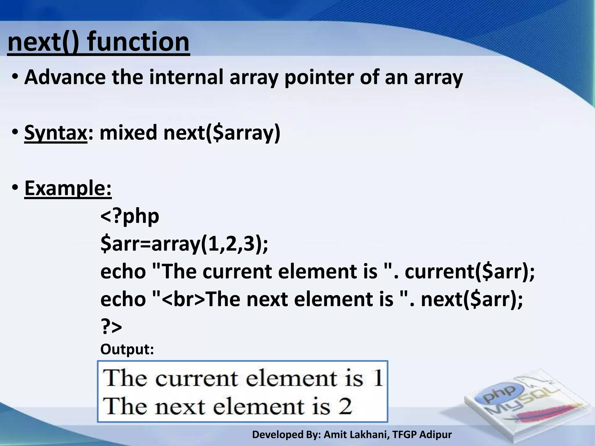 next() function
• Advance the internal array pointer of an array

• Syntax: mixed next($array)

• Example:
         <?php
         $arr=array(1,2,3);
         echo "The current element is ". current($arr);
         echo "<br>The next element is ". next($arr);
         ?>
         Output:




                         Developed By: Amit Lakhani, TFGP Adipur
 