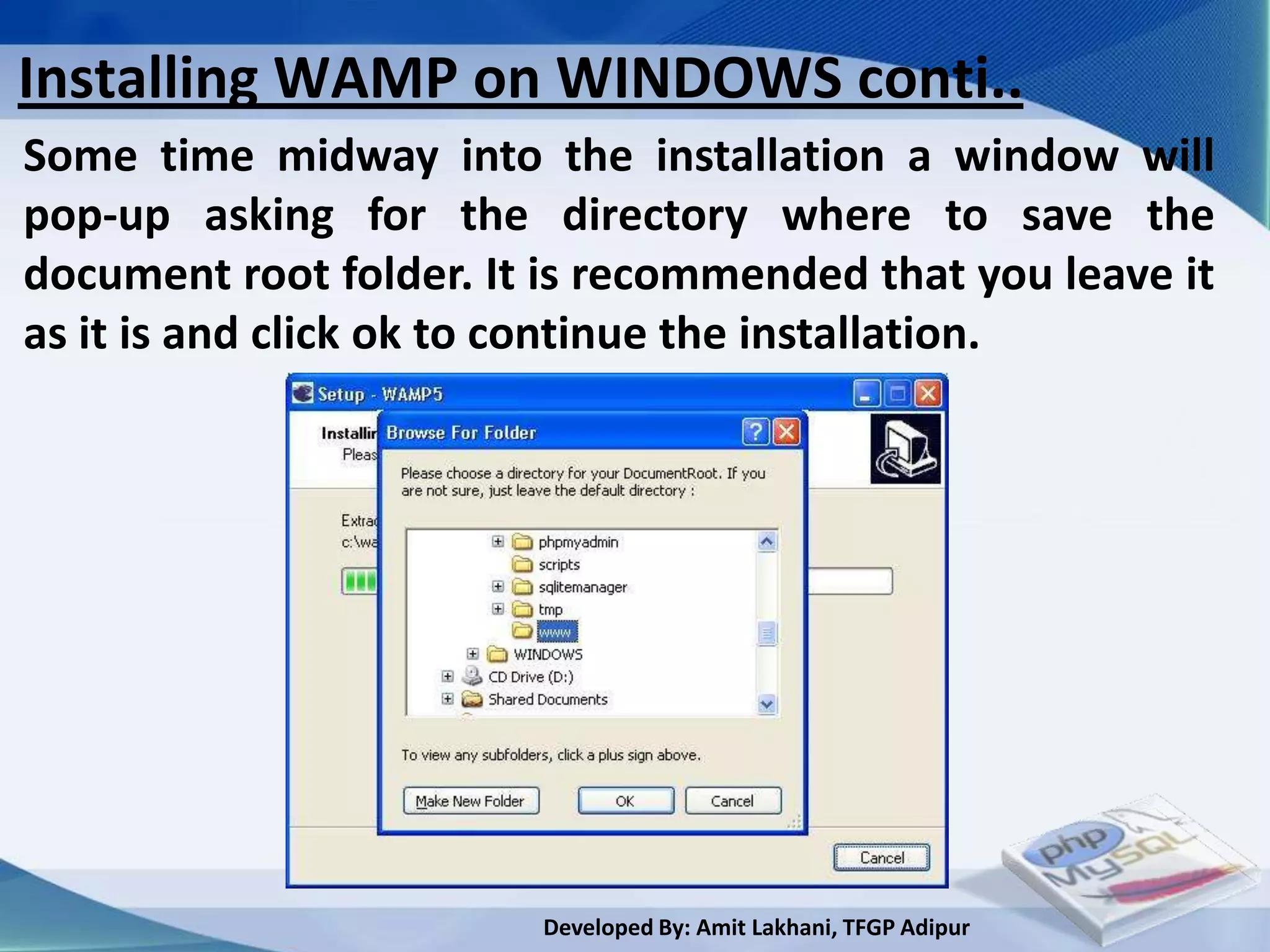 Installing WAMP on WINDOWS conti..
Some time midway into the installation a window will
pop-up asking for the directory where to save the
document root folder. It is recommended that you leave it
as it is and click ok to continue the installation.




                        Developed By: Amit Lakhani, TFGP Adipur
 
