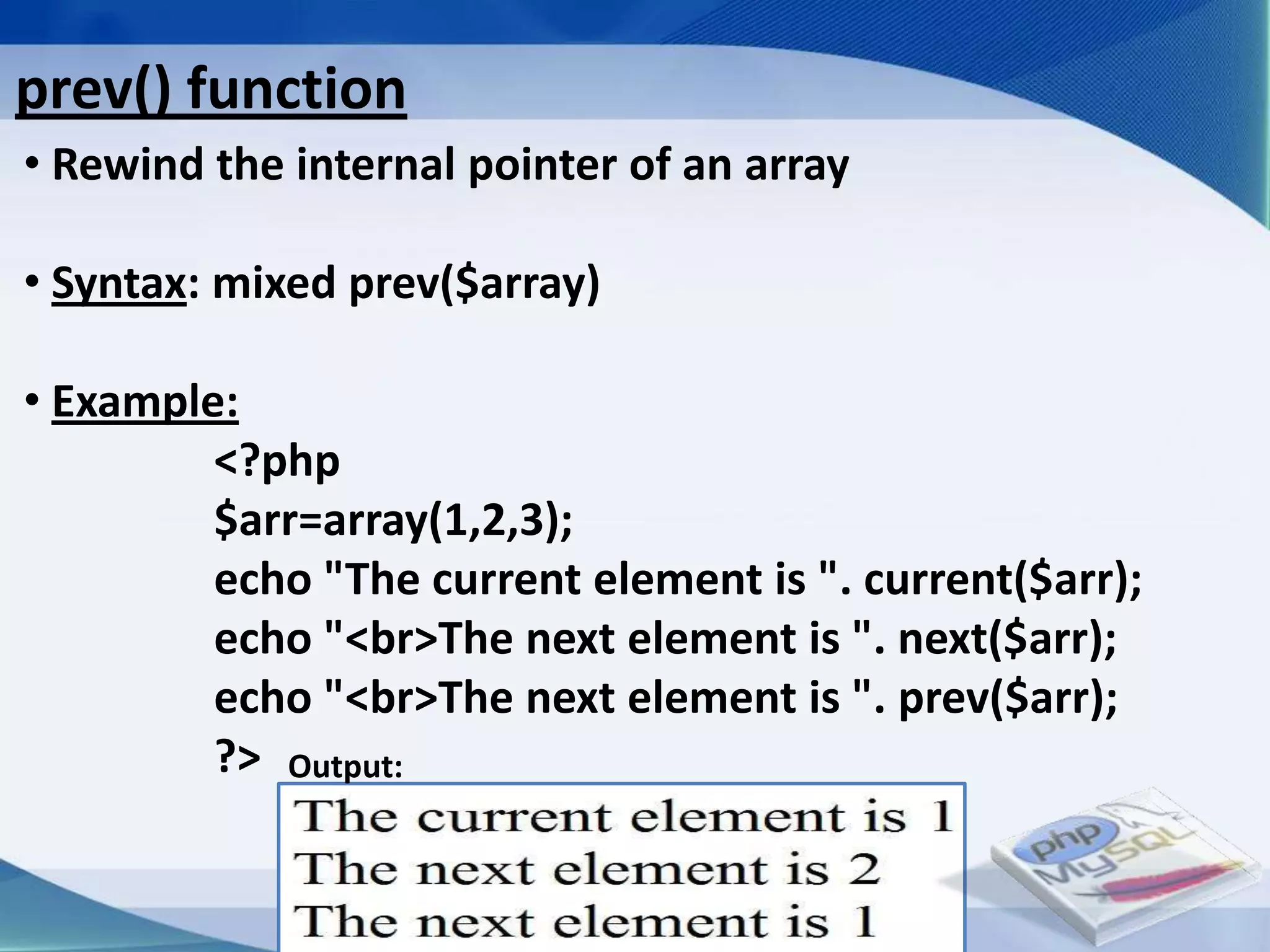 prev() function
• Rewind the internal pointer of an array

• Syntax: mixed prev($array)

• Example:
         <?php
         $arr=array(1,2,3);
         echo "The current element is ". current($arr);
         echo "<br>The next element is ". next($arr);
         echo "<br>The next element is ". prev($arr);
         ?> Output:


                         Developed By: Amit Lakhani, TFGP Adipur
 
