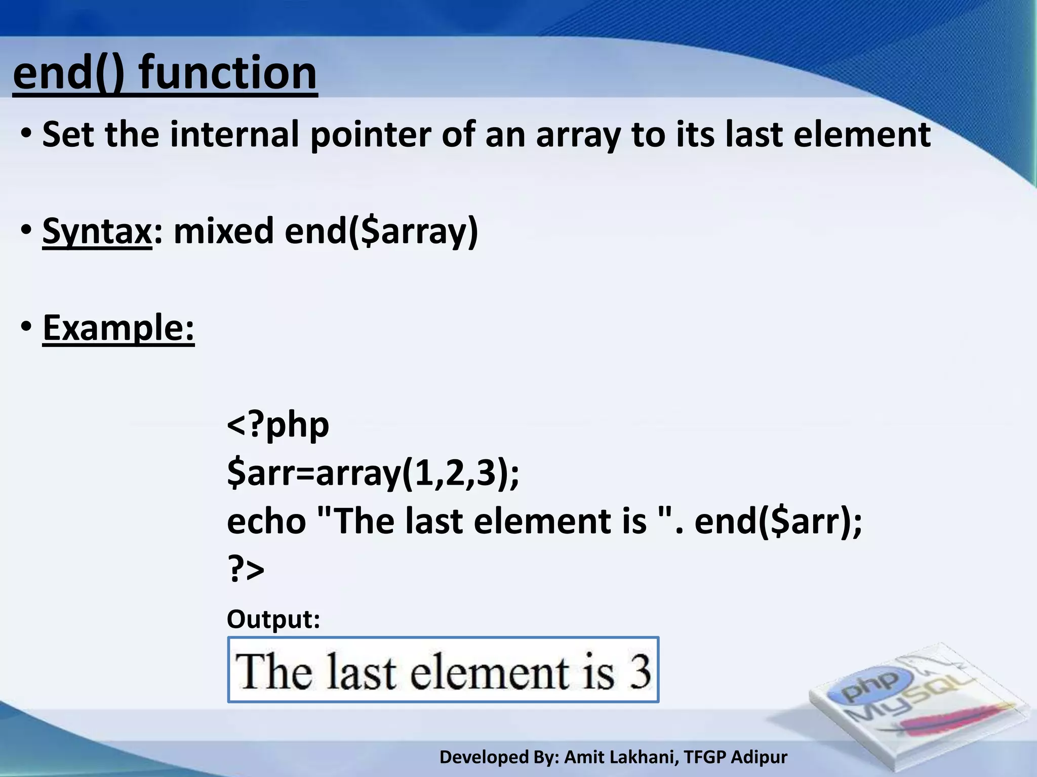 end() function
• Set the internal pointer of an array to its last element

• Syntax: mixed end($array)

• Example:

             <?php
             $arr=array(1,2,3);
             echo "The last element is ". end($arr);
             ?>
             Output:



                          Developed By: Amit Lakhani, TFGP Adipur
 