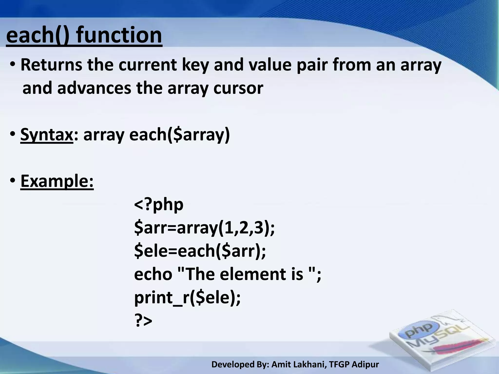 each() function
• Returns the current key and value pair from an array
  and advances the array cursor

• Syntax: array each($array)

• Example:
               <?php
               $arr=array(1,2,3);
               $ele=each($arr);
               echo "The element is ";
               print_r($ele);
               ?>

                         Developed By: Amit Lakhani, TFGP Adipur
 