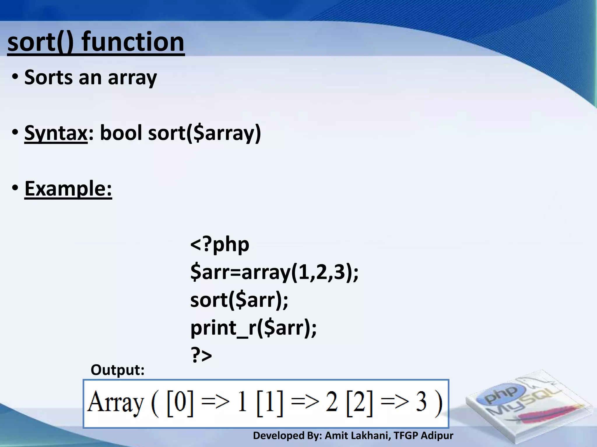 sort() function
• Sorts an array

• Syntax: bool sort($array)

• Example:

                   <?php
                   $arr=array(1,2,3);
                   sort($arr);
                   print_r($arr);
                   ?>
        Output:


                          Developed By: Amit Lakhani, TFGP Adipur
 