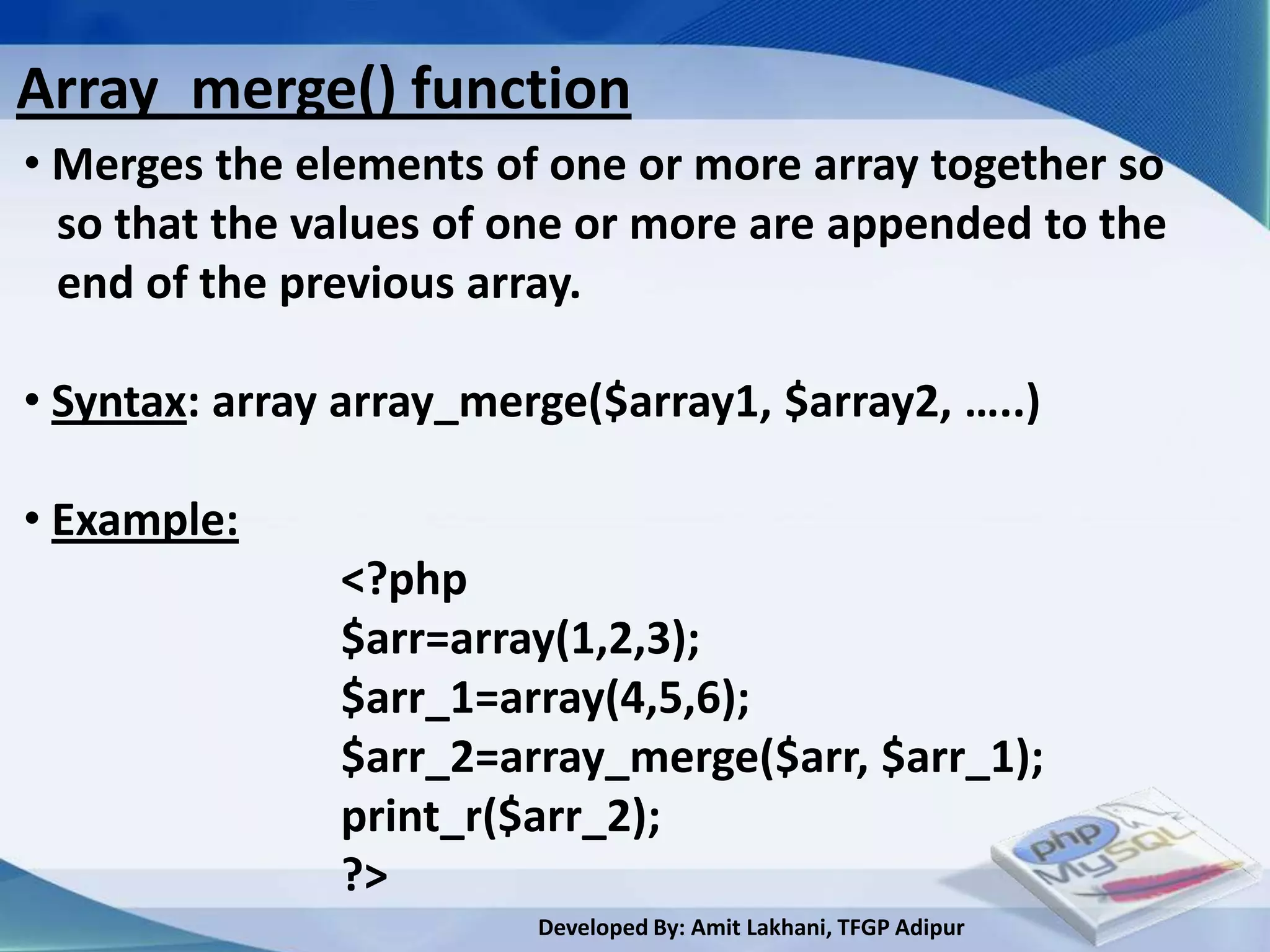 Array_merge() function
• Merges the elements of one or more array together so
  so that the values of one or more are appended to the
  end of the previous array.

• Syntax: array array_merge($array1, $array2, …..)

• Example:
               <?php
               $arr=array(1,2,3);
               $arr_1=array(4,5,6);
               $arr_2=array_merge($arr, $arr_1);
               print_r($arr_2);
               ?>
                         Developed By: Amit Lakhani, TFGP Adipur
 