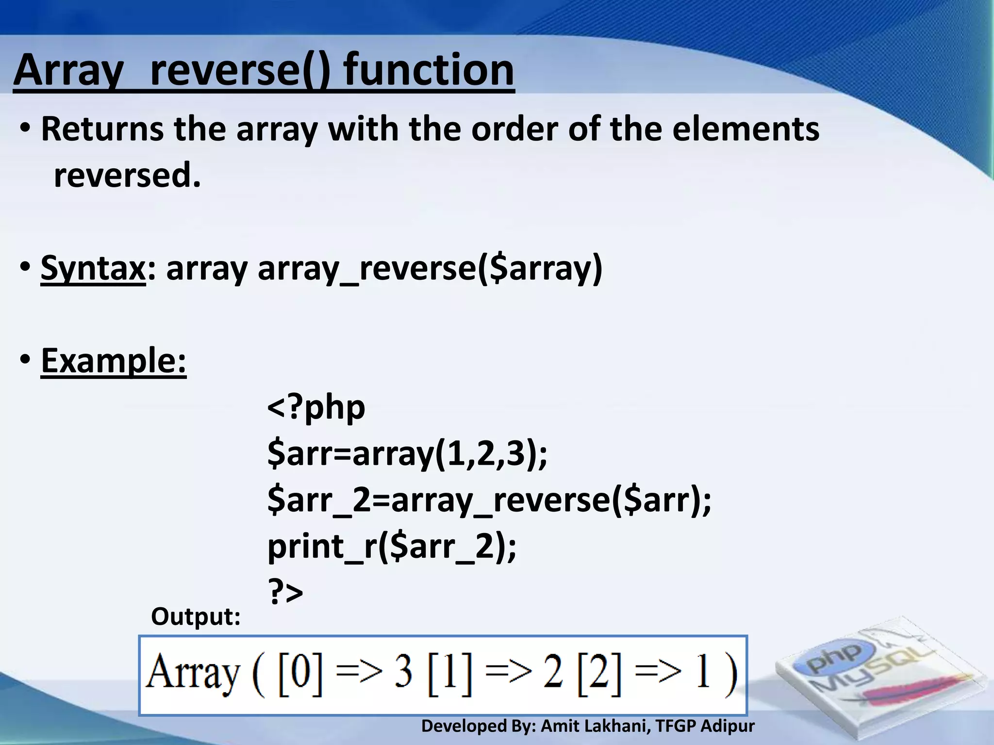 Array_reverse() function
• Returns the array with the order of the elements
   reversed.

• Syntax: array array_reverse($array)

• Example:
                  <?php
                  $arr=array(1,2,3);
                  $arr_2=array_reverse($arr);
                  print_r($arr_2);
                  ?>
        Output:


                           Developed By: Amit Lakhani, TFGP Adipur
 