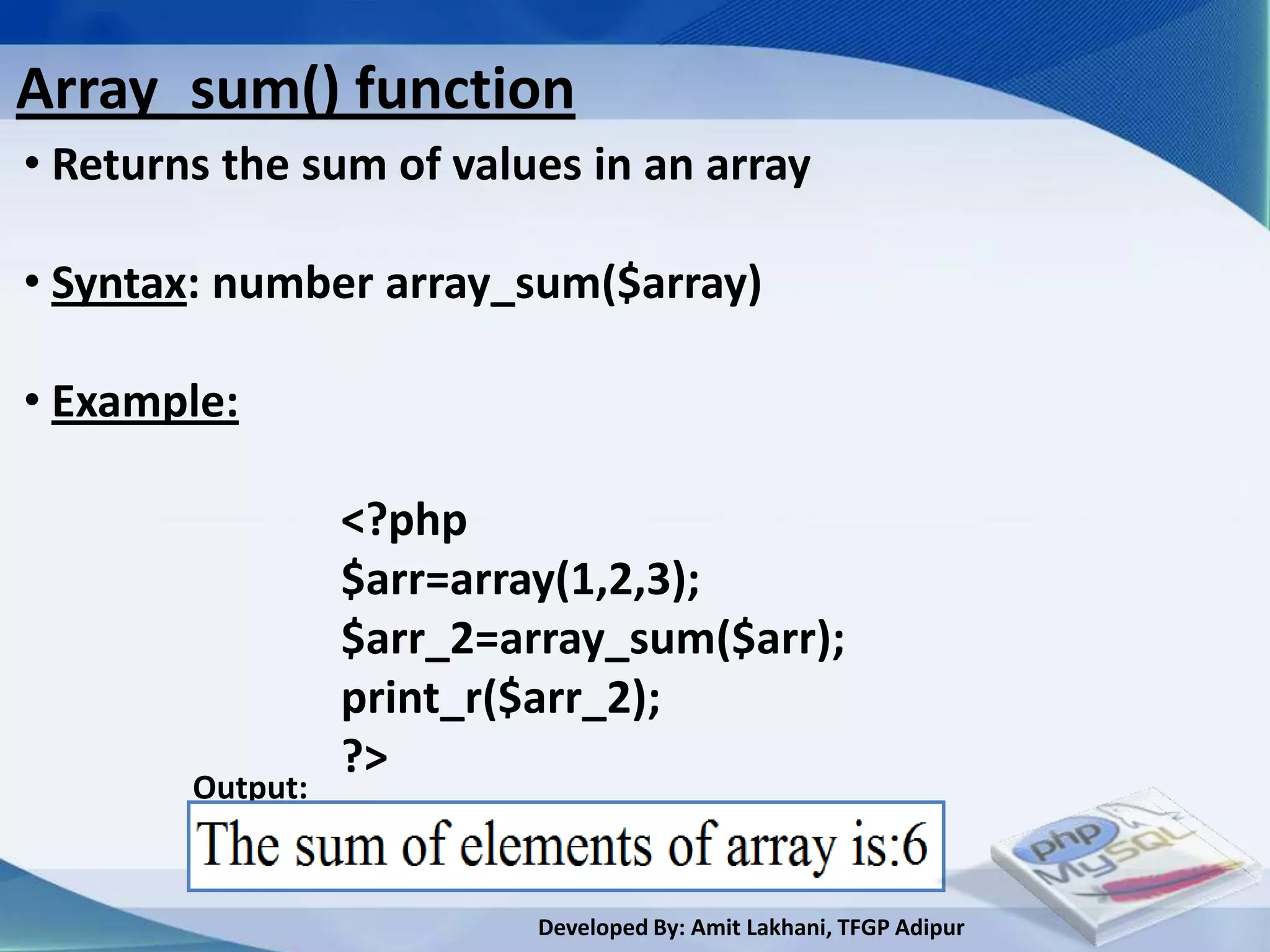 Array_sum() function
• Returns the sum of values in an array

• Syntax: number array_sum($array)

• Example:

                  <?php
                  $arr=array(1,2,3);
                  $arr_2=array_sum($arr);
                  print_r($arr_2);
                  ?>
        Output:


                          Developed By: Amit Lakhani, TFGP Adipur
 