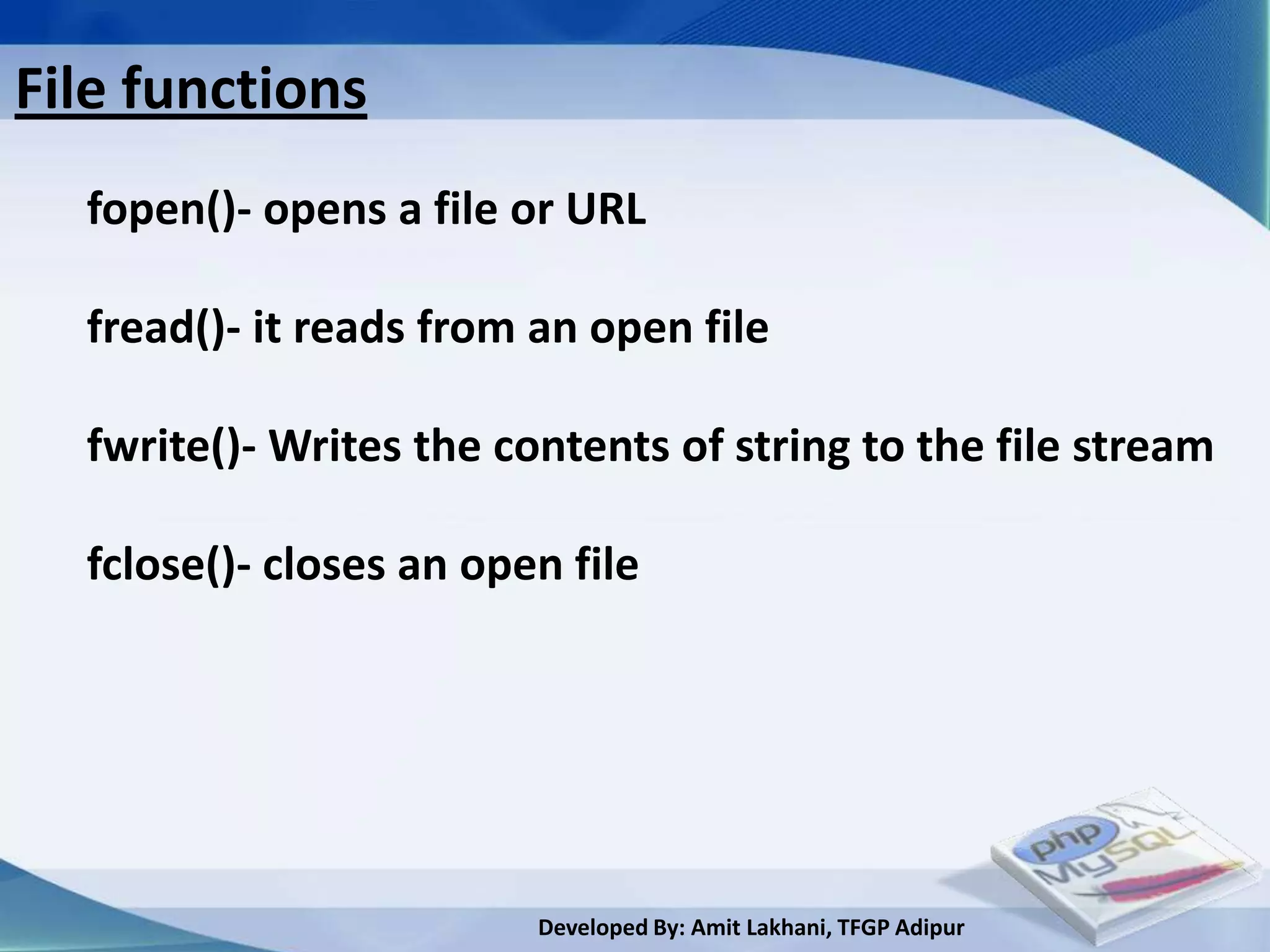 File functions
  fopen()- opens a file or URL

  fread()- it reads from an open file

  fwrite()- Writes the contents of string to the file stream

  fclose()- closes an open file




                         Developed By: Amit Lakhani, TFGP Adipur
 