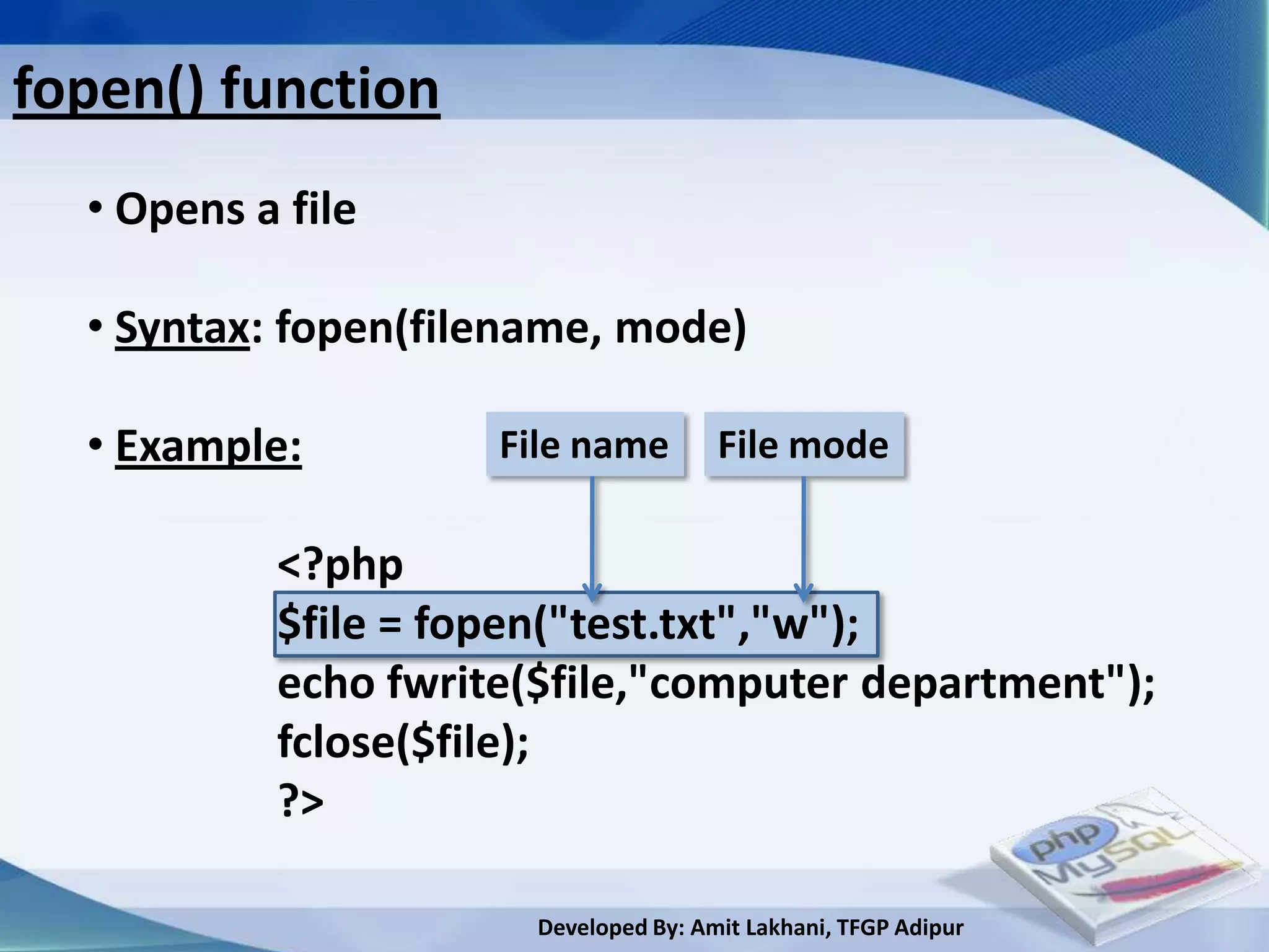 fopen() function
  • Opens a file

  • Syntax: fopen(filename, mode)

  • Example:         File name         File mode

           <?php
           $file = fopen("test.txt","w");
           echo fwrite($file,"computer department");
           fclose($file);
           ?>

                       Developed By: Amit Lakhani, TFGP Adipur
 