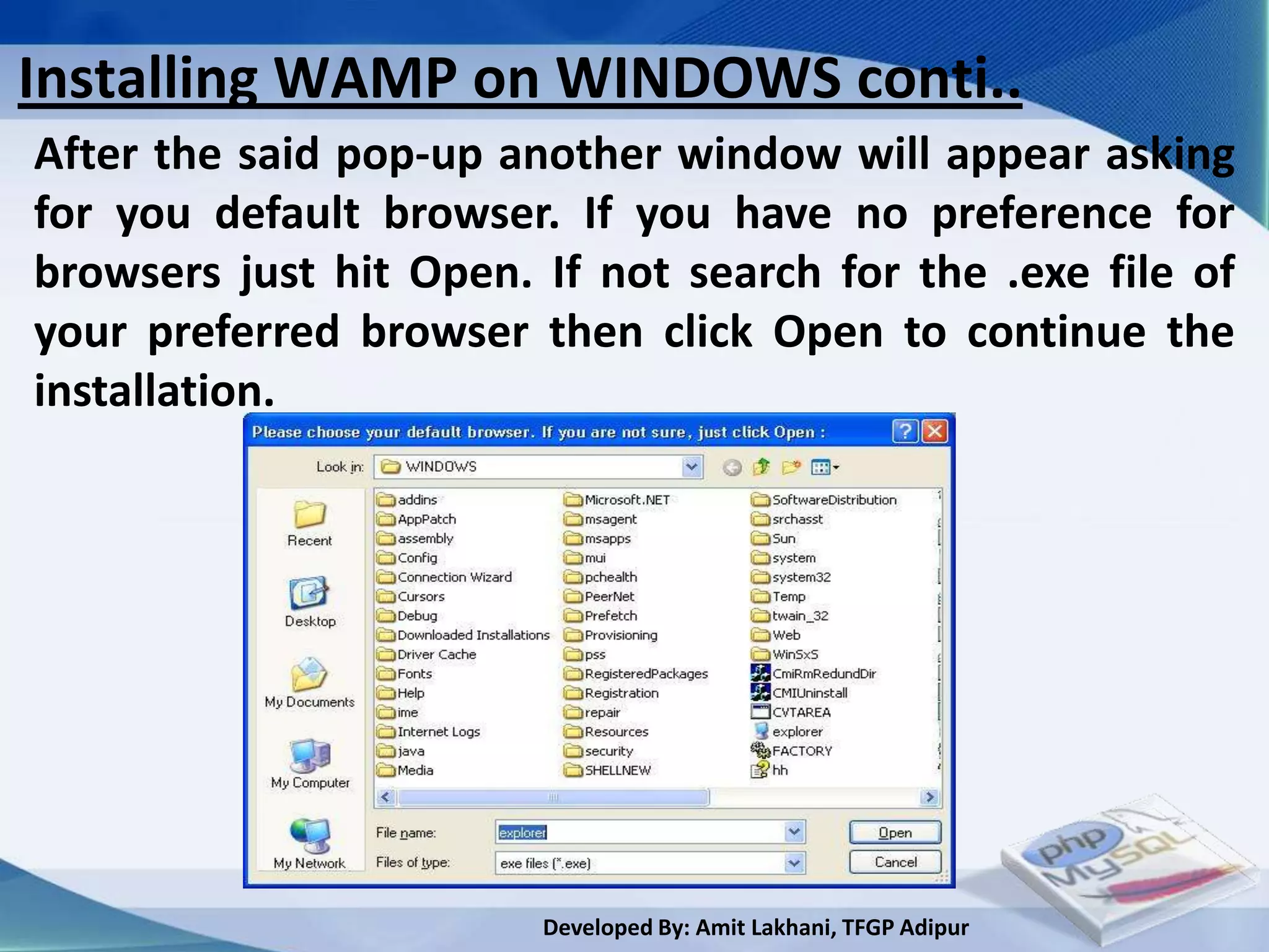 Installing WAMP on WINDOWS conti..
After the said pop-up another window will appear asking
for you default browser. If you have no preference for
browsers just hit Open. If not search for the .exe file of
your preferred browser then click Open to continue the
installation.




                        Developed By: Amit Lakhani, TFGP Adipur
 